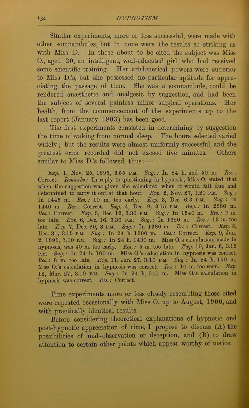 Similar experiments, more or less successful, were made with other somnambules, but in none were the results so striking as with Miss D. In those about to be cited the subject was Miss 0., aged 20, an intelligent, well-educated girl, who had received some scientific training. Her arithmetical powers were superior to Miss D.’s, but she possessed no particular aptitude for appre- ciating the passage of time. She was a somnambule, could be rendered anaesthetic aud analgesic by suggestion, and had been the subject of several painless minor surgical operations. Her health, from the commencement of the experiments up to the last report (January 1903) has been good. The first experiments consisted in determining by suggestion the time of waking from normal sleep. The hours selected varied widely; but the results were almost uniformly successful, and the greatest error recorded did not exceed five minutes. Others similar to Miss D.’s followed, thus:— Exp. 1, Nov. 25, 1895, 3.55 p.m. Sug. : In 24 h. and 50 m. Res.: Correct. Remarks: In reply to questioning in hypnosis, Miss O. stated that when the suggestion was given she calculated when it would fall due and determined to carry it out at that hour. Exp. 2, Nov. 27, 1.20 p.m. Sug.: In 1445 m. Res.: 10 m. too early. Exp. 3, Dec. 6.3 p.m. Sug.: In 1440 m. Res.: Correct. Exp. 4, Dec. 9, 3.15 p.m. Sug.: In 2880 m. Res.: Correct. Exp. 5, Dec. 12, 3.30 p.m. Sug.: In 1540 in. Res.: 7 m. too late. Exp. 6, Dec. 16, 3.30 p.m. Sug.: In 1620 m. Res.: 13 m. too late. Exp. 7, Dec. 20, 3 p.m. Sug.: In 1380 m. Res.: Correct. Exp. 8, Dec. 31, 3.15 p.m. Sug.: In 24 h. 1200 m. Res.: Correct. Exp. 9, Jan. 2, 1896, 3.10 p.m. Sug.: In 24 h. 1430 m. Miss O.’s calculation, made in hypnosis, was 40 m. too early. Res.: 5 m. too late. Exp. 10, Jan. 6, 3.15 p.m. Sug.: In 24 h. 100 m. Miss O.’s calculation in hypnosis was correct. Res.: 8 m. too late. Exp. 11, Jan. 27, 3.10 p.m. Sug.: In 24 h. 150 m. Miss O.’s calculation in hypnosis was correct. Res.: 10 m. too soon. Exp. 12, Mar. 27, 3.10 p.m. Sug.: In 24 h. 240 m. Miss O.’s calculation in hypnosis was correct. Res.: Correct Time experiments more or less closely resembling those cited were repeated occasionally with Miss O. up to August, 1900, and with practically identical results. Before considering theoretical explanations of hypnotic and post-hypnotic appreciation of time, I propose to discuss (A) the possibilities of mal-observation or deception, and (B) to draw attention to certain other points which appear worthy of notice.