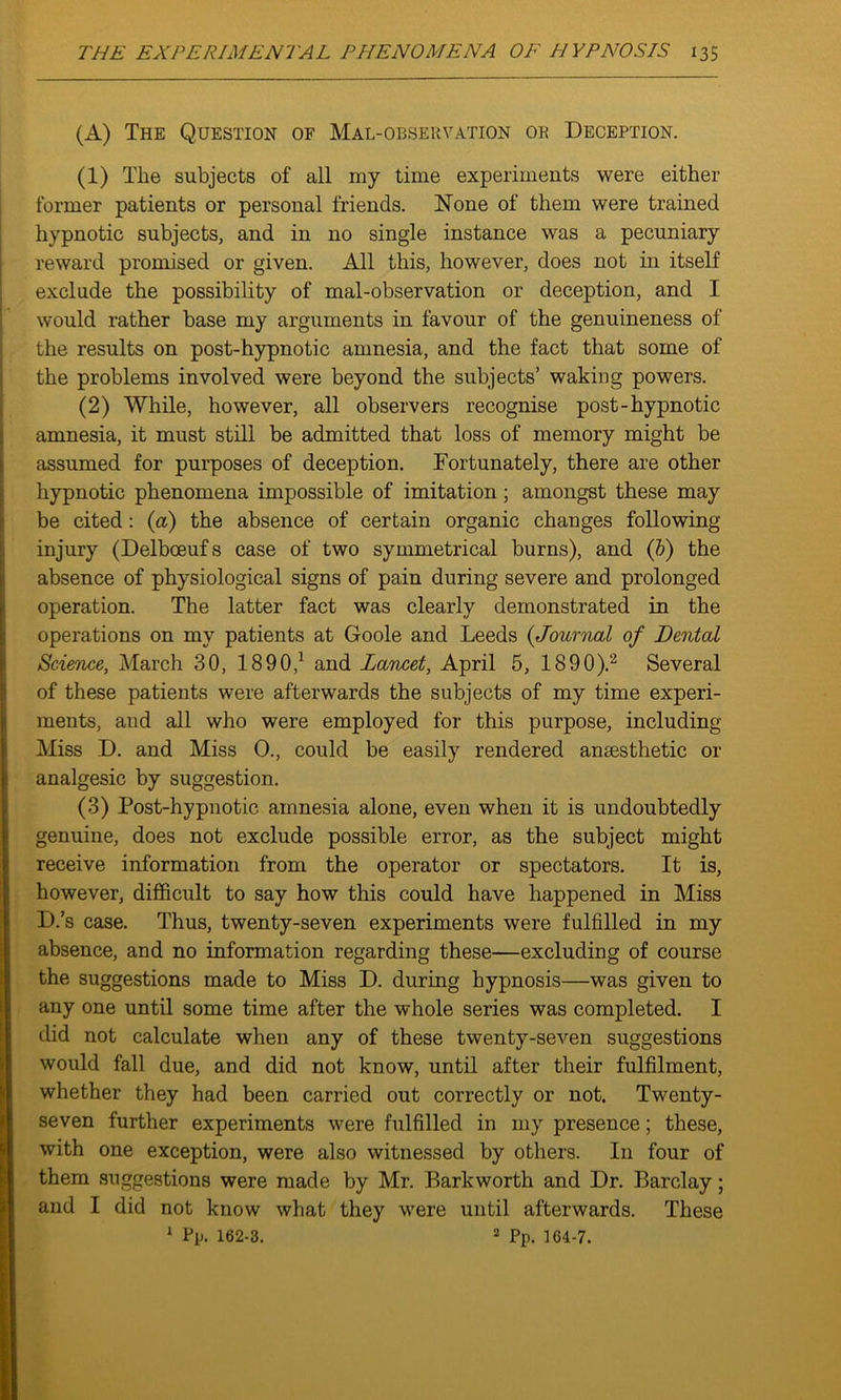 (A) The Question of Mal-observation or Deception. (1) The subjects of all my time experiments were either former patients or personal friends. None of them were trained hypnotic subjects, and in no single instance was a pecuniary reward promised or given. All this, however, does not in itself exclude the possibility of mal-observation or deception, and I would rather base my arguments in favour of the genuineness of the results on post-hypnotic amnesia, and the fact that some of the problems involved were beyond the subjects’ waking powers. (2) While, however, all observers recognise post-hypnotic amnesia, it must still be admitted that loss of memory might be assumed for purposes of deception. Fortunately, there are other hypnotic phenomena impossible of imitation ; amongst these may be cited: (a) the absence of certain organic changes following- injury (Delbceufs case of two symmetrical burns), and (6) the I absence of physiological signs of pain during severe and prolonged operation. The latter fact was clearly demonstrated in the operations on my patients at Goole and Leeds (<Journal of Dental Science, March 30, 1890,1 and Lancet, April 5, 1890).2 Several of these patients were afterwards the subjects of my time experi- ments, and all who were employed for this purpose, including Miss D. and Miss 0., could be easily rendered anaesthetic or analgesic by suggestion. (3) Post-hypnotic amnesia alone, even when it is undoubtedly genuine, does not exclude possible error, as the subject might receive information from the operator or spectators. It is, however, difficult to say how this could have happened in Miss D.’s case. Thus, twenty-seven experiments were fulfilled in my absence, and no information regarding these—excluding of course the suggestions made to Miss D. during hypnosis—was given to any one until some time after the whole series was completed. I did not calculate when any of these twenty-seven suggestions would fall due, and did not know, until after their fulfilment, whether they had been carried out correctly or not. Twenty- seven further experiments were fulfilled in my presence; these, with one exception, were also witnessed by others. I11 four of them suggestions were made by Mr. Barkworth and Dr. Barclay; and I did not know what they were until afterwards. These 1 Pp. 162-3. 2 Pp. 164-7.