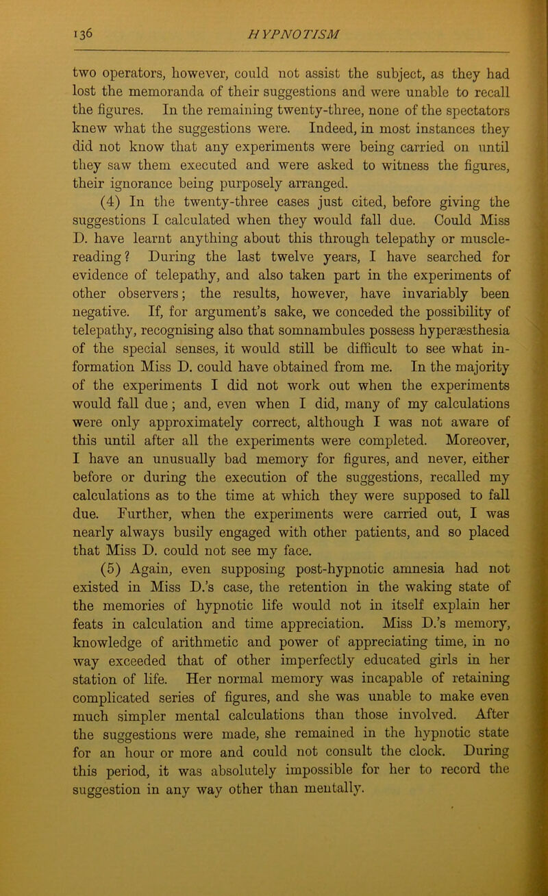 two operators, however, could not assist the subject, as they had lost the memoranda of their suggestions and were unable to recall the figures. I11 the remaining twenty-three, none of the spectators knew what the suggestions were. Indeed, in most instances they did not know that any experiments were being carried on until they saw them executed and were asked to witness the figures, their ignorance being purposely arranged. (4) In the twenty-three cases just cited, before giving the suggestions I calculated when they would fall due. Could Miss D. have learnt anything about this through telepathy or muscle- reading? During the last twelve years, I have searched for evidence of telepathy, and also taken part in the experiments of other observers; the results, however, have invariably been negative. If, for argument’s sake, we conceded the possibility of telepathy, recognising also that somnambules possess hyperaesthesia of the special senses, it would still be difficult to see what in- formation Miss D. could have obtained from me. In the majority of the experiments I did not work out when the experiments would fall due; and, even when I did, many of my calculations were only approximately correct, although I was not aware of this until after all the experiments were completed. Moreover, I have an unusually bad memory for figures, and never, either before or during the execution of the suggestions, recalled my calculations as to the time at which they were supposed to fall due. Further, when the experiments were carried out, I was nearly always busily engaged with other patients, and so placed that Miss D. could not see my face. (5) Again, even supposing post-hypnotic amnesia had not existed in Miss D.’s case, the retention in the waking state of the memories of hypnotic life would not in itself explain her feats in calculation and time appreciation. Miss D.’s memory, knowledge of arithmetic and power of appreciating time, in no way exceeded that of other imperfectly educated girls in her station of life. Her normal memory was incapable of retaining complicated series of figures, and she was unable to make even much simpler mental calculations than those involved. After the suggestions were made, she remained in the hypnotic state for an hour or more and could not consult the clock. During this period, it was absolutely impossible for her to record the suggestion in any way other than mentally.