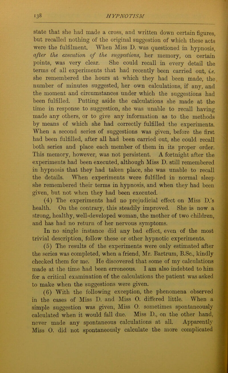 state that she had made a cross, and written down certain figures, but recalled nothing of the original suggestion of which these acts were the fulfilment. When Miss D. was questioned in hypnosis, after the execution of the suggestions, her memory, on certain points, was very clear. She could recall in every detail the terms of all experiments that had recently been carried out, i.e. she remembered the hours at which they had been made, the, number of minutes suggested, her own calculations, if any, and the moment and circumstances under which the suggestions had been fulfilled. Putting aside the calculations she made at the time in response to suggestion, she was unable to recall having made any others, or to give any information as to the methods by means of which she had correctly fulfilled the experiments. When a second series of suggestions was given, before the first had been fulfilled, after all had been carried out, she could recall both series and place each member of them in its proper order. This memory, however, was not persistent. A fortnight after the experiments had been executed, although Miss D. still remembered in hypnosis that they had taken place, she was unable to recall the details. When experiments were fulfilled in normal sleep she remembered their terms in hypnosis, and when they had been given, but not when they had been executed. (4) The experiments had no prejudicial effect on Miss D.’s health. On the contrary, this steadily improved. She is now a strong, healthy, well-developed woman, the mother of two children, and has had no return of her nervous symptoms. In no single instance did any bad effect, even of the most trivial description, follow these or other hypnotic experiments. (5) The results of the experiments were only estimated after the series was completed, when a friend, Mr. Bartrum, B.Sc., kindly checked them for me. He discovered that some of my calculations made at the time had been erroneous. I am also indebted to him for a critical examination of the calculations the patient was asked to make when the suggestions were given. (6) With the following exception, the phenomena observed in the cases of Miss D. and Miss 0. differed little. When a simple suggestion was given, Miss 0. sometimes spontaneously calculated when it would fall due. Miss D., on the other hand, never made any spontaneous calculations at all. Apparently Miss 0. did not spontaneously calculate the more complicated