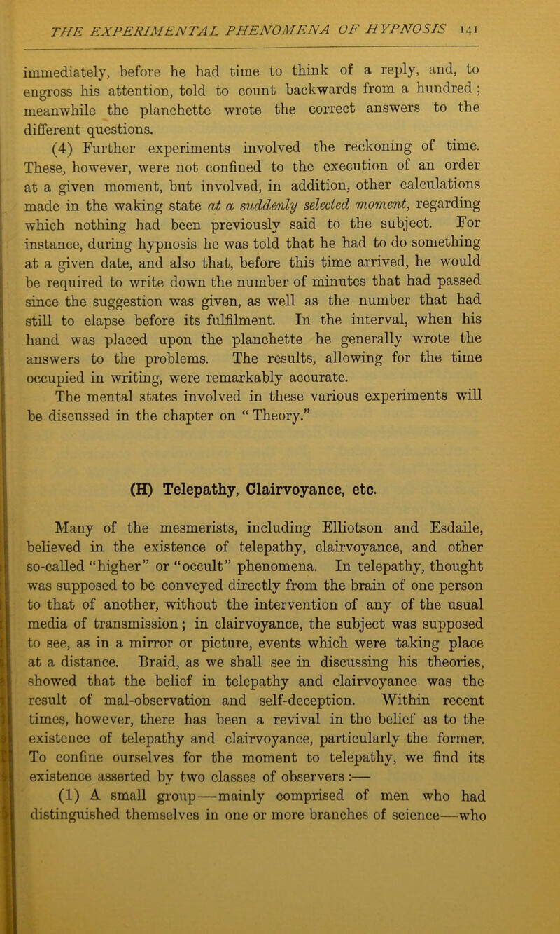 immediately, before he had time to think of a reply, and, to engross his attention, told to count backwards from a hundred; meanwhile the planchette wrote the correct answers to the different questions. (4) Further experiments involved the reckoning of time. These, however, were not confined to the execution of an order at a given moment, but involved, in addition, other calculations made in the waking state at a suddenly selected moment, regarding which nothing had been previously said to the subject. For instance, during hypnosis he was told that he had to do something at a given date, and also that, before this time arrived, he would be required to write down the number of minutes that had passed since the suggestion was given, as well as the number that had still to elapse before its fulfilment. In the interval, when his hand was placed upon the planchette he generally wrote the answers to the problems. The results, allowing for the time occupied in writing, were remarkably accurate. The mental states involved in these various experiments will be discussed in the chapter on “ Theory.” (H) Telepathy, Clairvoyance, etc. Many of the mesmerists, including Elliotson and Esdaile, believed in the existence of telepathy, clairvoyance, and other so-called “higher” or “occult” phenomena. In telepathy, thought was supposed to be conveyed directly from the brain of one person to that of another, without the intervention of any of the usual media of transmission; in clairvoyance, the subject was supposed to see, as in a mirror or picture, events which were taking place at a distance. Braid, as we shall see in discussing his theories, showed that the belief in telepathy and clairvoyance was the result of mal-observation and self-deception. Within recent times, however, there has been a revival in the belief as to the existence of telepathy and clairvoyance, particularly the former. To confine ourselves for the moment to telepathy, we find its existence asserted by two classes of observers:— (1) A small group—mainly comprised of men who had distinguished themselves in one or more branches of science—who