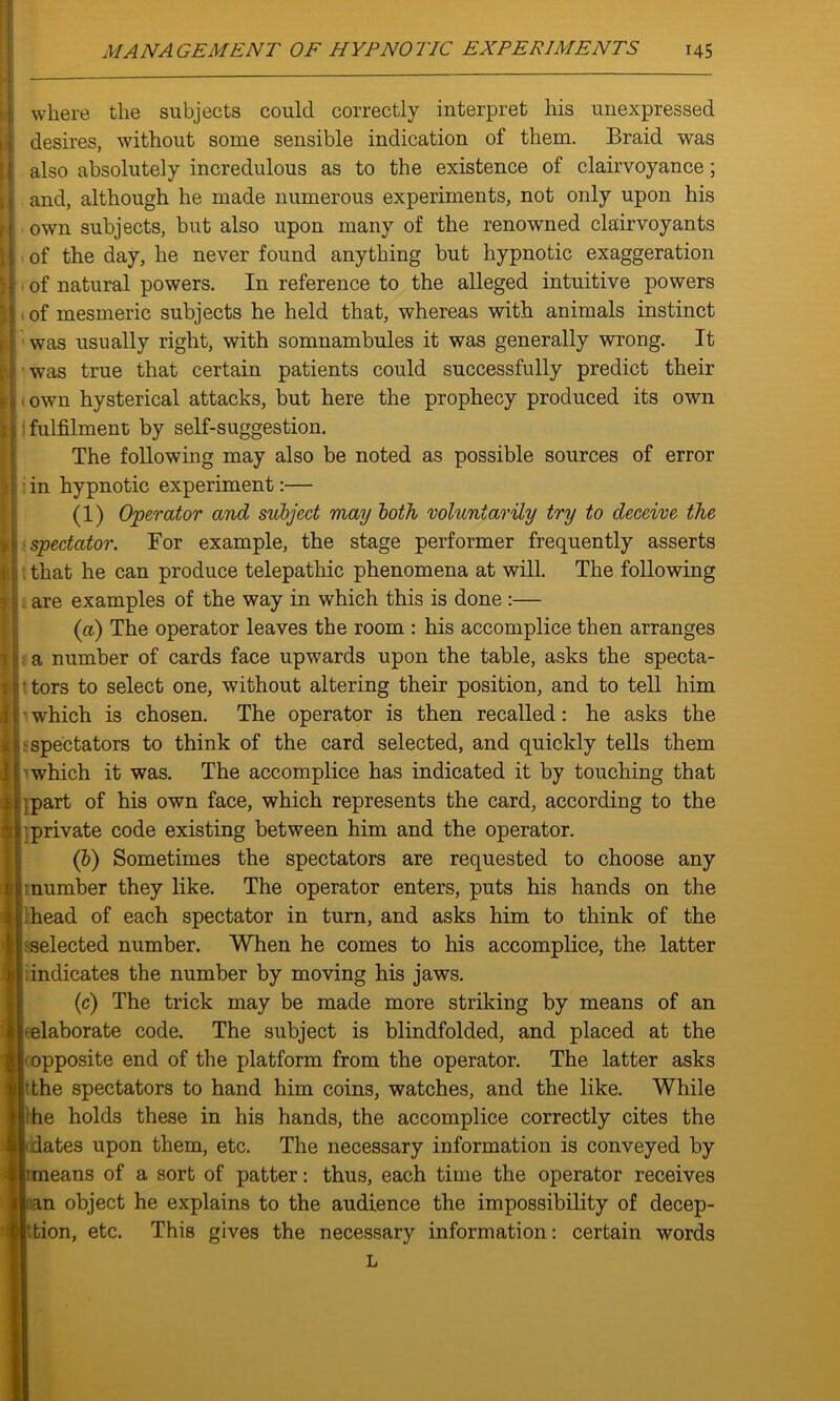 where the subjects could correctly interpret his unexpressed desires, without some sensible indication of them. Braid was also absolutely incredulous as to the existence of clairvoyance ; and, although he made numerous experiments, not only upon his own subjects, but also upon many of the renowned clairvoyants of the day, he never found anything but hypnotic exaggeration of natural powers. In reference to the alleged intuitive powers of mesmeric subjects he held that, whereas with animals instinct was usually right, with somnambules it was generally wrong. It was true that certain patients could successfully predict their j[ own hysterical attacks, but here the prophecy produced its own 1; fulfilment by self-suggestion. The following may also be noted as possible sources of error in hypnotic experiment:— (1) Operator and subject may both voluntarily try to deceive the spectator. For example, the stage performer frequently asserts that he can produce telepathic phenomena at will. The following are examples of the way in which this is done :— (cl) The operator leaves the room : his accomplice then arranges a number of cards face upwards upon the table, asks the specta- tors to select one, without altering their position, and to tell him which is chosen. The operator is then recalled: he asks the spectators to think of the card selected, and quickly tells them which it was. The accomplice has indicated it by touching that ;part of his own face, which represents the card, according to the private code existing between him and the operator. (1b) Sometimes the spectators are requested to choose any number they like. The operator enters, puts his hands on the head of each spectator in turn, and asks him to think of the selected number. When he comes to his accomplice, the latter indicates the number by moving his jaws. (c) The trick may be made more striking by means of an elaborate code. The subject is blindfolded, and placed at the • opposite end of the platform from the operator. The latter asks (the spectators to hand him coins, watches, and the like. While he holds these in his hands, the accomplice correctly cites the dates upon them, etc. The necessary information is conveyed by ;means of a sort of patter: thus, each time the operator receives ian object he explains to the audience the impossibility of decep- tion, etc. This gives the necessary information: certain words