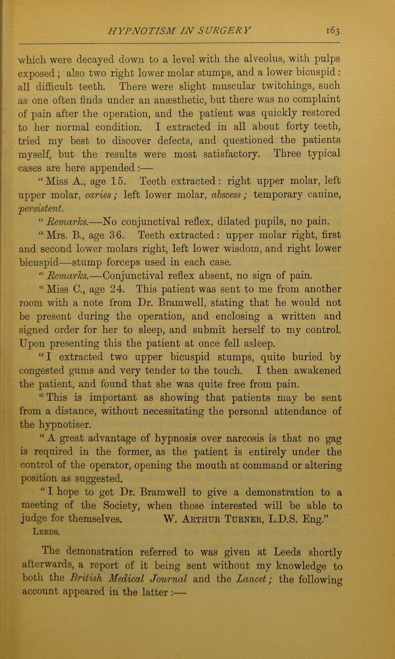 which were decayed down to a level with the alveolus, with pulps exposed; also two right lower molar stumps, and a lower bicuspid : all difficult teeth. There were slight muscular twitchings, such as one often finds under an anaesthetic, but there was no complaint of pain after the operation, and the patient was quickly restored to her normal condition. I extracted in all about forty teeth, tried my best to discover defects, and questioned the patients myself, but the results were most satisfactory. Three typical cases are here appended :— “Miss A., age 15. Teeth extracted: right upper molar, left upper molar, caries; left lower molar, abscess; temporary canine, persistent. “ Remarks.—No conjunctival reflex, dilated pupils, no pain. “Mrs. B., age 36. Teeth extracted: upper molar right, first and second lower molars right, left lower wisdom, and right lower bicuspid—stump forceps used in each case. “ Remarks.—Conjunctival reflex absent, no sign of pain. “Miss C., age 24. This patient was sent to me from another room with a note from Dr. Bramwell, stating that he would not be present during the operation, and enclosing a written and signed order for her to sleep, and submit herself to my control. Upon presenting this the patient at once fell asleep. “I extracted two upper bicuspid stumps, quite buried by congested gums and very tender to the touch. I then awakened the patient, and found that she was quite free from pain. “ This is important as showing that patients may be sent from a distance, without necessitating the personal attendance of the hypnotiser. “ A great advantage of hypnosis over narcosis is that no gag is required in the former, as the patient is entirely under the control of the operator, opening the mouth at command or altering position as suggested. “ I hope to get Dr. Bramwell to give a demonstration to a meeting of the Society, when those interested will be able to judge for themselves. W. Arthur Turner, L.D.S. Eng.” Leeds. The demonstration referred to was given at Leeds shortly afterwards, a report of it being sent without my knowledge to both the British Medical Journal and the Lancet; the following account appeared in the latter:—
