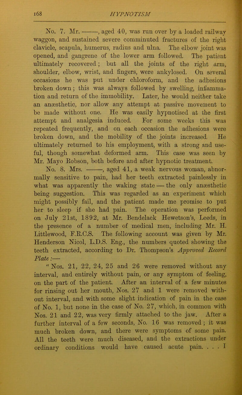 No. 7. Mr. , aged 40, was run over by a loaded railway waggon, and sustained severe comminuted fractures of the right clavicle, scapula, humerus, radius and ulna. The elbow joint was opened, and gangrene of the lower arm followed. The patient ultimately recovered; but all the joints of the right arm, shoulder, elbow, wrist, and fingers, were ankylosed. On several occasions he was put under chloroform, and the adhesions broken down; this was always followed by swelling, inflamma- tion and return of the immobility. Later, he would neither take an anaesthetic, nor allow any attempt at passive movement to be made without one. He was easily hypnotised at the first attempt and analgesia induced. For some weeks this was repeated frequently, and on each occasion the adhesions were broken down, and the mobility of the joints increased. He ultimately returned to his employment, with a strong and use- ful, though somewhat deformed arm. This case was seen by Mr. Mayo Robson, both before and after hypnotic treatment. No. 8. Mrs. , aged 41, a weak nervous woman, abnor- mally sensitive to pain, had her teeth extracted painlessly in what was apparently the waking state — the only anaesthetic being suggestion. This was regarded as an experiment which might possibly fail, and the patient made me promise to put her to sleep if she had pain. The operation was performed on July 21st, 1892, at Mr. Bendelack Hewetson’s, Leeds, in the presence of a number of medical men, including Mr. H. Littlewood, F.R.C.S. The following account was given by Mr. Henderson Nicol, L.D.S. Eng., the numbers quoted showing the teeth extracted, according to Dr. Thompson’s Approved Record Plate:— “Nos. 21, 22, 24, 25 and 26 were removed without any interval, and entirely without pain, or any symptom of feeling, on the part of the patient. After an interval of a few minutes for rinsing out her mouth, Nos. 27 and 1 were removed with- out interval, and with some slight indication of pain in the case of No. 1, but none in the case of No. 27, which, in common with Nos. 21 and 22, was very firmly attached to the jaw. After a further interval of a few seconds, No. 16 was removed; it was much broken down, and there were symptoms of some pain. All the teeth were much diseased, and the extractions under ordinary conditions would have caused acute pain. ... I