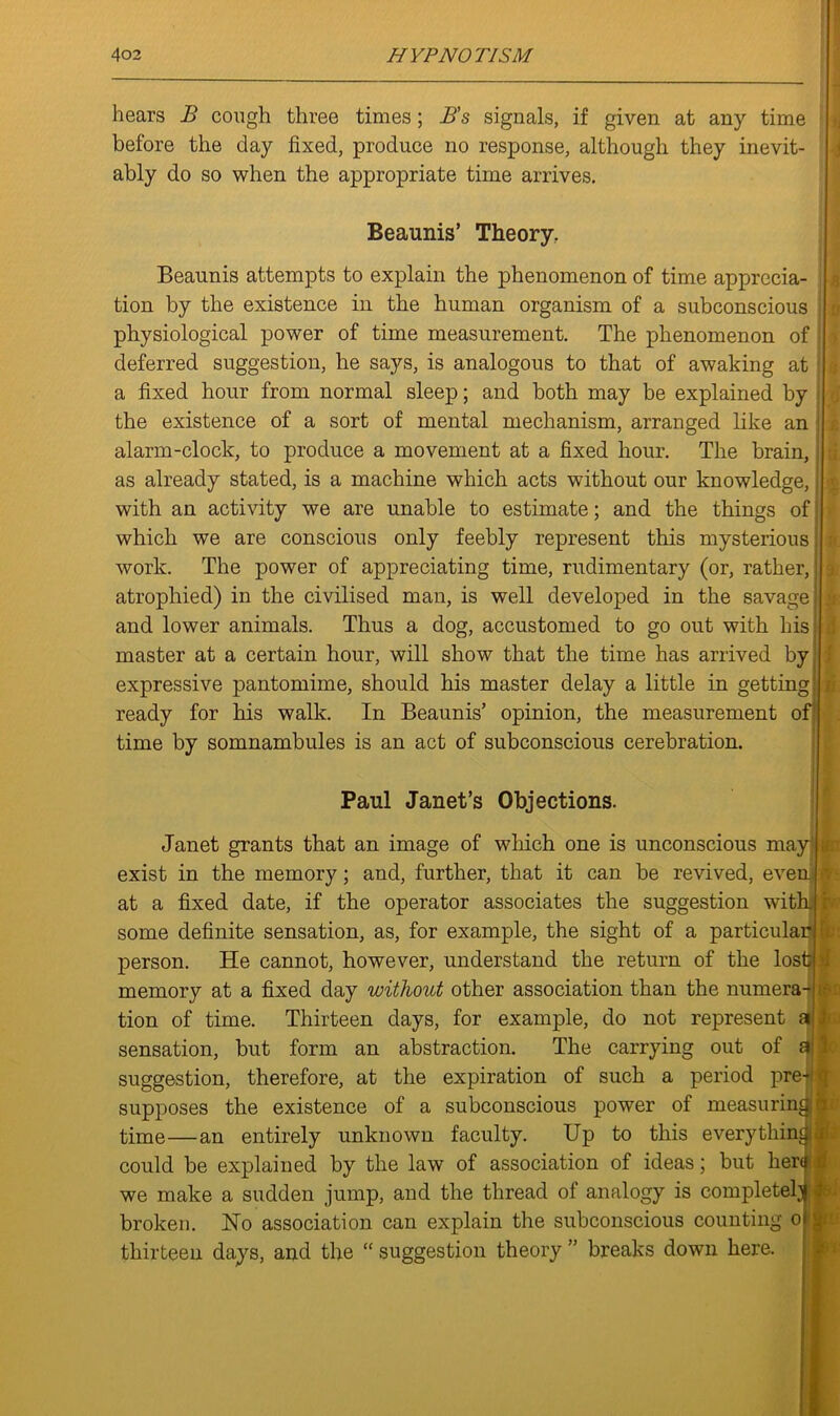 hears B cough three times; B’s signals, if given at any time before the day fixed, produce no response, although they inevit- ably do so when the appropriate time arrives. Beaunis’ Theory. Beaunis attempts to explain the phenomenon of time apprecia- tion by the existence in the human organism of a subconscious physiological power of time measurement. The phenomenon of deferred suggestion, he says, is analogous to that of awaking at a fixed hour from normal sleep; and both may be explained by the existence of a sort of mental mechanism, arranged like an alarm-clock, to produce a movement at a fixed hour. The brain, as already stated, is a machine which acts without our knowledge,; with an activity we are unable to estimate; and the things of; which we are conscious only feebly represent this mysterious work. The power of appreciating time, rudimentary (or, rather, j atrophied) in the civilised man, is well developed in the savage and lower animals. Thus a dog, accustomed to go out with his master at a certain hour, will show that the time has arrived by expressive pantomime, should his master delay a little in getting! j ready for his walk. In Beaunis’ opinion, the measurement of time by somnambules is an act of subconscious cerebration. Paul Janet’s Objections. ©o h Janet grants that an image of which one is unconscious may exist in the memory; and, further, that it can be revived, even. at a fixed date, if the operator associates the suggestion with, some definite sensation, as, for example, the sight of a particular person. He cannot, however, understand the return of the lost >1 memory at a fixed day without other association than the numera- tion of time. Thirteen days, for example, do not represent a sensation, but form an abstraction. The carrying out of a suggestion, therefore, at the expiration of such a period pre- q supposes the existence of a subconscious power of measuring time—an entirely unknown faculty. Up to this everythin^ could be explained by the law of association of ideas; but herd we make a sudden jump, and the thread of analogy is completely broken. No association can explain the subconscious counting o thirteen days, and the “ suggestion theory ” breaks down here. Kfr h 1c