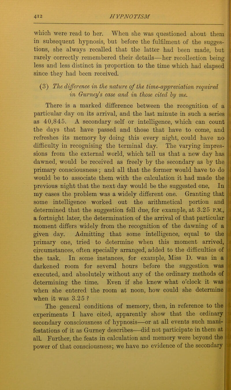 which were read to her. When she was questioned about them in subsequent hypnosis, but before the fulfilment of the sugges- j tions, she always recalled that the latter had been made, but rarely correctly remembered their details—her recollection being less and less distinct in proportion to the time which had elapsed since they had been received. (3) The difference in the nature of the time-appreciation required in Gurney's case and in those cited by me. There is a marked difference between the recognition of a particular day on its arrival, and the last minute in such a series as 40,845. A secondary self or intelligence, which can count the days that have passed and those that have to come, and refreshes its memory by doing this every night, could have no difficulty in recognising the terminal day. The varying impres- sions from the external world, which tell us that a new day has dawned, would be received as freely by the secondary as by the primary consciousness; and all that the former would have to do would be to associate them with the calculation it had made the previous night that the next day would be the suggested one. In my cases the problem was a widely different one. Granting that some intelligence worked out the arithmetical portion and determined that the suggestion fell due, for example, at 3.25 P.M., a fortnight later, the determination of the arrival of that particular moment differs widely from the recognition of the dawning of a given day. Admitting that some intelligence, equal to the primary one, tried to determine when this moment arrived, circumstances, often specially arranged, added to the difficulties of the task. In some instances, for example, Miss D. was in a darkened room for several hours before the suggestion was executed, and absolutely without any of the ordinary methods of determining the time. Even if she knew what o’clock it was when she entered the room at noon, how could she determine when it was 3.25 ? The general conditions of memory, then, in reference to the experiments I have cited, apparently show that the ordinary secondary consciousness of hypnosis—or at all events such mani- festations of it as Gurney describes—did not participate in them at all. Further, the feats in calculation and memory were beyond the power of that consciousness; we have no evidence of the secondary S' '» s'