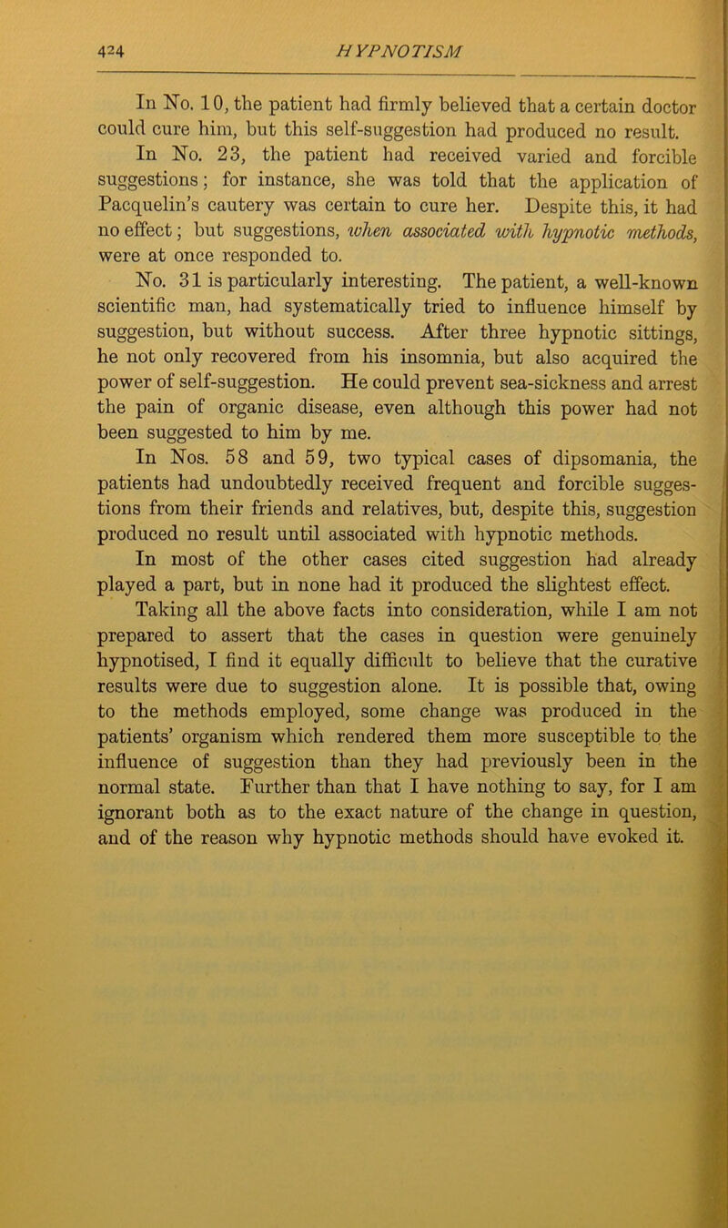 In No. 10, the patient had firmly believed that a certain doctor could cure him, but this self-suggestion had produced no result. In No. 23, the patient had received varied and forcible suggestions; for instance, she was told that the application of Pacquelin’s cautery was certain to cure her. Despite this, it had no effect; but suggestions, when associated with hypnotic methods, were at once responded to. No. 31 is particularly interesting. The patient, a well-known scientific man, had systematically tried to influence himself by suggestion, but without success. After three hypnotic sittings, he not only recovered from his insomnia, but also acquired the power of self-suggestion. He could prevent sea-sickness and arrest the pain of organic disease, even although this power had not been suggested to him by me. In Nos. 58 and 59, two typical cases of dipsomania, the patients had undoubtedly received frequent and forcible sugges- tions from their friends and relatives, but, despite this, suggestion produced no result until associated with hypnotic methods. In most of the other cases cited suggestion had already played a part, but in none had it produced the slightest effect. Taking all the above facts into consideration, while I am not prepared to assert that the cases in question were genuinely hypnotised, I find it equally difficult to believe that the curative results were due to suggestion alone. It is possible that, owing to the methods employed, some change was produced in the patients’ organism which rendered them more susceptible to the influence of suggestion than they had previously been in the normal state. Further than that I have nothing to say, for I am ignorant both as to the exact nature of the change in question, and of the reason why hypnotic methods should have evoked it.