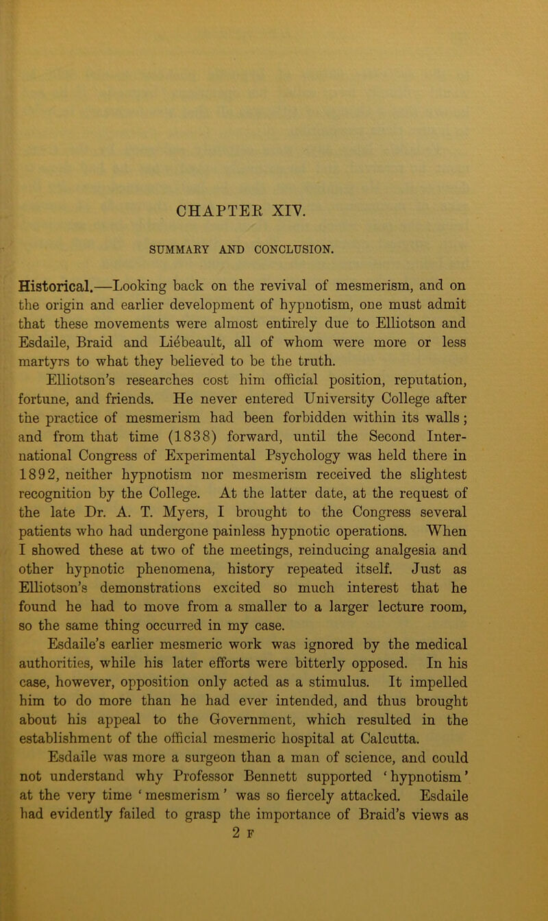 CHAPTER XIV. SUMMARY AND CONCLUSION. Historical.—Looking back on the revival of mesmerism, and on the origin and earlier development of hypnotism, one must admit that these movements were almost entirely due to Elliotson and Esdaile, Braid and Liebeault, all of whom were more or less martyrs to what they believed to be the truth. Elliotson’s researches cost him official position, reputation, fortune, and friends. He never entered University College after the practice of mesmerism had been forbidden within its walls; and from that time (1838) forward, until the Second Inter- national Congress of Experimental Psychology was held there in 1892, neither hypnotism nor mesmerism received the slightest recognition by the College. At the latter date, at the request of the late Dr. A. T. Myers, I brought to the Congress several patients who had undergone painless hypnotic operations. When I showed these at two of the meetings, reinducing analgesia and other hypnotic phenomena, history repeated itself. Just as Elliotson’s demonstrations excited so much interest that he found he had to move from a smaller to a larger lecture room, so the same thing occurred in my case. Esdaile’s earlier mesmeric work was ignored by the medical authorities, while his later efforts were bitterly opposed. In his case, however, opposition only acted as a stimulus. It impelled him to do more than he had ever intended, and thus brought about his appeal to the Government, which resulted in the establishment of the official mesmeric hospital at Calcutta. Esdaile was more a surgeon than a man of science, and could not understand why Professor Bennett supported ‘hypnotism’ at the very time ‘ mesmerism ’ was so fiercely attacked. Esdaile had evidently failed to grasp the importance of Braid’s views as 2 F