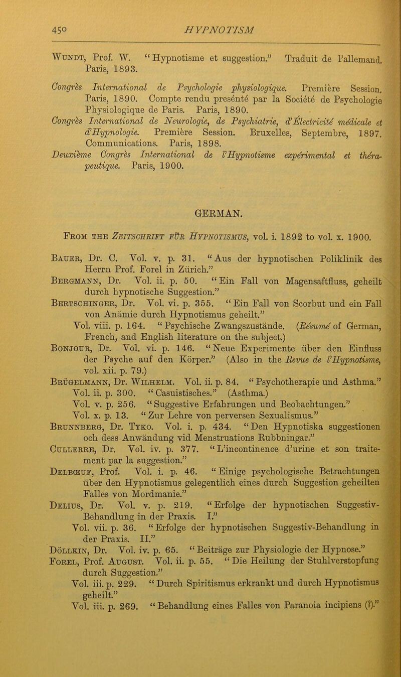 Wundt, Prof. W. “Hypnotisme et suggestion.” Traduit de l’allemand. Paris, 1893. Gongrbs International de Psychologie physiologique. Premiere Session. Paris, 1890. Compte rendu pres4nt<$ par la Society de Psychologie Physiologique de Paris. Paris, 1890. Gongrbs International de Neurologic, de Psychiatrie, d’ Eledricite medicate et d’Hypnologie. Premiere Session. Bruxelles, Septembre, 1897. Communications. Paris, 1898. Deuxibme Gongrbs International de V Hypnotisme experimental et thera- peutigue. Paris, 1900. GERMAN. From the Zeitschrift fUr Hypnotismus, vol. i. 1892 to vol. x. 1900. Bauer, Dr. C. Yol. v. p. 31. “ Aus der hypnotischen Poliklinik des Herrn Prof. Forel in Zurich.” Bergmann, Dr. Yol. ii. p. 50. “ Ein Fall von Magensaftfluss, geheilt durch hypnotische Suggestion.” Bertschinger, Dr. Yol. vi. p. 355. “Ein Fall von Scorbut und ein Fall von Anamie durch Hypnotismus geheilt.” Yol. viii. p. 164. “ Psychische Zwangszustande. (Resume of German, French, and English literature on the subject.) Bonjour, Dr. Vol. vi. p. 146. “Neue Experimente iiber den Einfluss der Psyche auf den Korper.” (Also in the Revue de VHypnotisme, vol. xii. p. 79.) Brugelmann, Dr. Wilhelm. Vol. ii. p. 84. “ Psychotherapie und Asthma.” Yol. ii. p. 300. “ Casuistisches.” (Asthma.) Yol. v. p. 256. “Suggestive Erfahrungen und Beobachtungen.” Yol. x. p. 13. “Zur Lehre von perversen Sexualismus.” Brunnberg, Dr. Tyko. Vol. i. p. 434. “Den Hypnotiska suggestionen och dess Anwandung vid Menstruations Rubbningar.” Cullerre, Dr. Yol. iv. p. 377. “ L’incontinence d’urine et son traite- ment par la suggestion.” Delbceuf, Prof. Yol. i. p. 46. “ Einige psychologische Betrachtungen uber den Hypnotismus gelegentlich eines durch Suggestion geheilten Falles von Mordmanie.” Delius, Dr. Vol. v. p. 219. “Erfolge der hypnotischen Suggestiv- Behandlung in der Praxis. I.” Yol. vii. p. 36. “Erfolge der hypnotischen Suggestiv-Behandlung in der Praxis. II.” Dollkin, Dr. Vol. iv. p. 65. “ Beitrage zur Physiologie der Hypnose.” Forel, Prof. August. Vol. ii. p. 55. “Die Heilung der Stuhlverstopfung durch Suggestion.” Yol. iii. p. 229. “ Durch Spiritismus erkrankt und durch Hypnotismus geheilt.” Vol. iii. p. 269. “Behandlung eines Falles von Paranoia incipiens (?).”