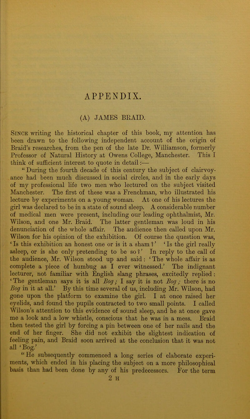 APPENDIX. (A) JAMES BRAID. Since writing the historical chapter of this book, my attention has been drawn to the following independent account of the origin of Braid’s researches, from the pen of the late Dr. Williamson, formerly Professor of Natural History at Owens College, Manchester. This I think of sufficient interest to quote in detail:— “During the fourth decade of this century the subject of clairvoy- ance had been much discussed in social circles, and in the early days of my professional life two men who lectured on the subject visited Manchester. The first of these was a Frenchman, who illustrated his lecture by experiments on a young woman. At one of his lectures the girl was declared to be in a state of sound sleep. A considerable number of medical men were present, including our leading ophthalmist, Mr. Wilson, and one Mr. Braid. The latter gentleman was loud in his denunciation of the whole affair. The audience then called upon Mr. Wilson for his opinion of the exhibition. Of course the question was, ‘Is this exhibition an honest one or is it a sham 1 ’ ‘Is the girl really asleep, or is she only pretending to be soV In reply to the call of the audience, Mr. Wilson stood up and said: ‘ The whole affair is as complete a piece of humbug as I ever witnessed.’ The indignant lecturer, not familiar with English slang phrases, excitedly replied : ‘The gentleman says it is all Bog; I say it is not Bog; there is no Bog in it at all.’ By this time several of us, including Mr. Wilson, had gone upon the platform to examine the girl. I at once raised her eyelids, and found the pupils contracted to two small points. I called Wilson’s attention to this evidence of sound sleep, and he at once gave me a look and a low whistle, conscious that he was in a mess. Braid then tested the girl by forcing a pin between one of her nails and the end of her finger. She did not exhibit the slightest indication of feeling pain, and Braid soon arrived at the conclusion that it was not all ‘Bog.’ “ He subsequently commenced a long series of elaborate experi- ments, which ended in his placing the subject on a more philosophical basis than had been done by any of his predecessors. For the term 2 H