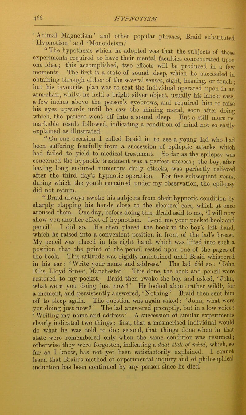 ‘Animal Magnetism’ and other popular phrases, Braid substituted ‘ Hypnotism ’ and ‘ Monoideism.’ “ The hypothesis which he adopted was that the subjects of these experiments required to have their mental faculties concentrated upon one idea; this accomplished, two effects will be produced in a few moments. The first is a state of sound sleep, which he succeeded in obtaining through either of the several senses, sight, hearing, or touch • but his favourite plan was to seat the individual operated upon in an arm-chair, whilst he held a bright silver object, usually his lancet case, a few inches above the person’s eyebrows, and required him to raise his eyes upwards until he saw the shining metal, soon after doing which, the patient went off into a sound sleep. But a still more re- markable result followed, indicating a condition of mind not so easily explained as illustrated. “ On one occasion I called Braid in to see a young lad who had been suffering fearfully from a succession of epileptic attacks, which had failed to yield to medical treatment. So far as the epilepsy Avas concerned the hypnotic treatment was a perfect success ; the boy, after having long endured numerous daily attacks, was perfectly relieved after the third day’s hypnotic operation. For five subsequent years, during which the youth remained under my observation, the epilepsy did not return. “Braid always awoke his subjects from their hypnotic condition by sharply clapping his hands close to the sleepers’ ears, which at once aroused them. One day, before doing this, Braid said to me, ‘I will noAv show you another effect of hypnotism. Lend me your pocket-book and pencil.’ I did so. He then placed the book in the boy’s left hand, which he raised into a convenient position in front of the lad’s breast. My pencil Avas placed in his right hand, which was lifted into such a position that the point of the pencil rested upon one of the pages of the book. This attitude Avas rigidly maintained until Braid whispered in his ear : ‘ Write your name and address.’ The lad did so : ‘ John Ellis, Lloyd Street, Manchester.’ This done, the book and pencil were restored to my pocket. Braid then awoke the boy and asked, ‘John, Avhat were you doing just now ? ’ He looked about rather Avildly for a moment, and persistently answered, ‘Nothing.’ Braid then sent him off to sleep again. The question was again asked : ‘John, what Avere you doing just now 1 ’ The lad ansAvered promptly, but in a Ioav voice: ‘Writing my name and address.’ A succession of similar experiments clearly indicated two things : first, that a mesmerised individual would do what he was told to do; second, that things done when in that state were remembered only when the same condition was resumed; otherAvise they were forgotten, indicating a dual state of mind, which, so far as I know, has not yet been satisfactorily explained. I cannot learn that Braid’s method of experimental inquiry and of philosophical induction has been continued by any person since he died.