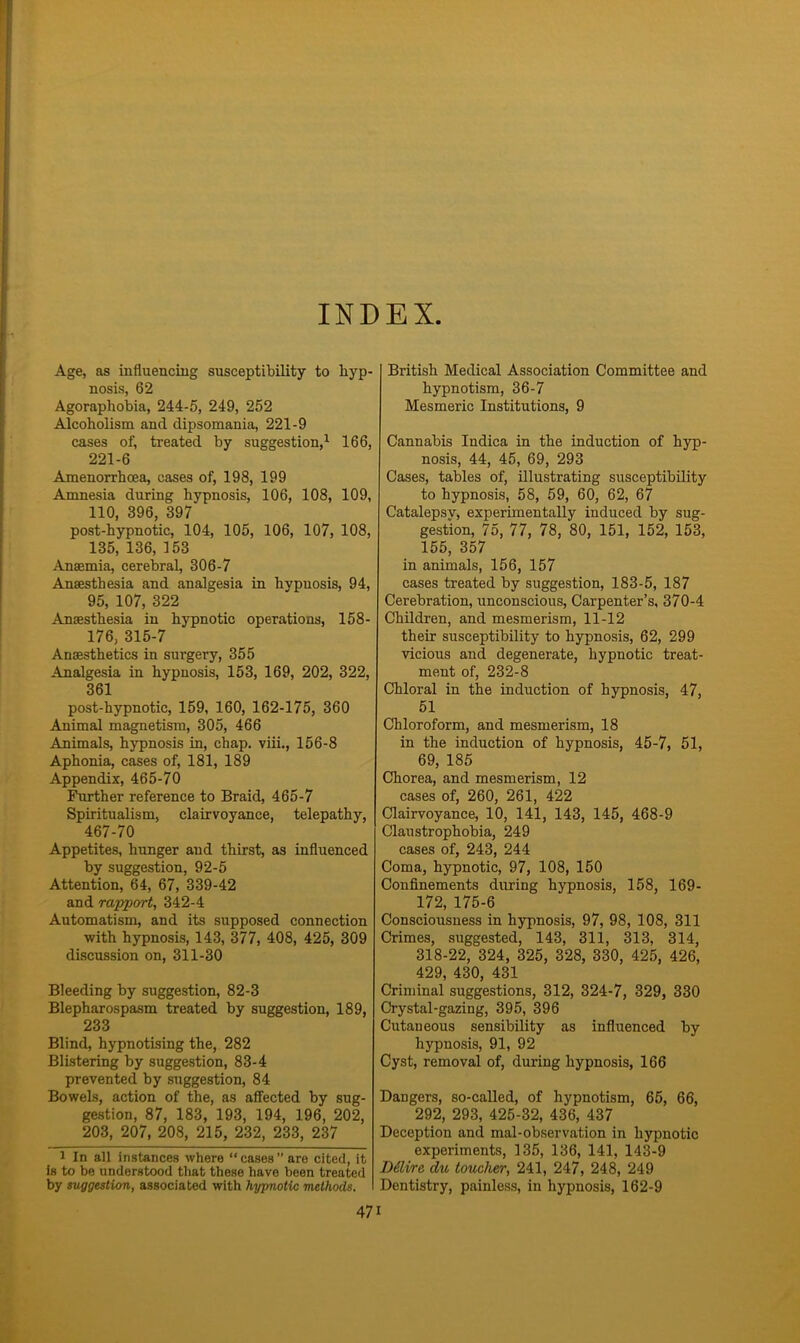 INDEX Age, as influencing susceptibility to hyp- nosis, 62 Agoraphobia, 244-5, 249, 252 Alcoholism and dipsomania, 221-9 cases of, treated by suggestion,1 166, 221-6 Amenorrhcea, cases of, 198, 199 Amnesia during hypnosis, 106, 108, 109, 110, 396, 397 post-hypnotic, 104, 105, 106, 107, 108, 135, 136, 153 Anaemia, cerebral, 306-7 Anaesthesia and analgesia in hypnosis, 94, 95, 107, 322 Anaesthesia in hypnotic operations, 158- 176, 315-7 Anaesthetics in surgery, 355 Analgesia in hypnosis, 153, 169, 202, 322, 361 post-hypnotic, 159, 160, 162-175, 360 Animal magnetism, 305, 466 Animals, hypnosis in, chap, viii., 156-8 Aphonia, cases of, 181, 189 Appendix, 465-70 Further reference to Braid, 465-7 Spiritualism, clairvoyance, telepathy, 467-70 Appetites, hunger and thirst, as influenced by suggestion, 92-5 Attention, 64, 67, 339-42 and rapport, 342-4 Automatism, and its supposed connection with hypnosis, 143, 377, 408, 425, 309 discussion on, 311-30 Bleeding by suggestion, 82-3 Blepharospasm treated by suggestion, 189, 233 Blind, hypnotising the, 282 Blistering by suggestion, 83-4 prevented by suggestion, 84 Bowels, action of the, as affected by sug- gestion, 87, 183, 193, 194, 196, 202, 203, 207, 208, 215, 232, 233, 237 1 In all instances where “ cases ” are cited, it is to be understood that these have been treated by suggestion, associated with hypnotic methods. British Medical Association Committee and hypnotism, 36-7 Mesmeric Institutions, 9 Cannabis Indica in the induction of hyp- nosis, 44, 45, 69, 293 Cases, tables of, illustrating susceptibility to hypnosis, 58, 59, 60, 62, 67 Catalepsy, experimentally induced by sug- gestion, 75, 77, 78, 80, 151, 152, 153, 155, 357 in animals, 156, 157 cases treated by suggestion, 183-5, 187 Cerebration, unconscious, Carpenter’s, 370-4 Children, and mesmerism, 11-12 their susceptibility to hypnosis, 62, 299 vicious and degenerate, hypnotic treat- ment of, 232-8 Chloral in the induction of hypnosis, 47, 51 Chloroform, and mesmerism, 18 in the induction of hypnosis, 45-7, 51, 69, 185 Chorea, and mesmerism, 12 cases of, 260, 261, 422 Clairvoyance, 10, 141, 143, 145, 468-9 Claustrophobia, 249 cases of, 243, 244 Coma, hypnotic, 97, 108, 150 Confinements during hypnosis, 158, 169- 172, 175-6 Consciousness in hypnosis, 97, 98, 108, 311 Crimes, suggested, 143, 311, 313, 314, 318-22, 324, 325, 328, 330, 425, 426, 429, 430, 431 Criminal suggestions, 312, 324-7, 329, 330 Crystal-gazing, 395, 396 Cutaneous sensibility as influenced by hypnosis, 91, 92 Cyst, removal of, during hypnosis, 166 Dangers, so-called, of hypnotism, 65, 66, 292, 293, 425-32, 436, 437 Deception and mal-observation in hypnotic experiments, 135, 136, 141, 143-9 Dilire du toucher, 241, 247, 248, 249 Dentistry, painless, in hypnosis, 162-9