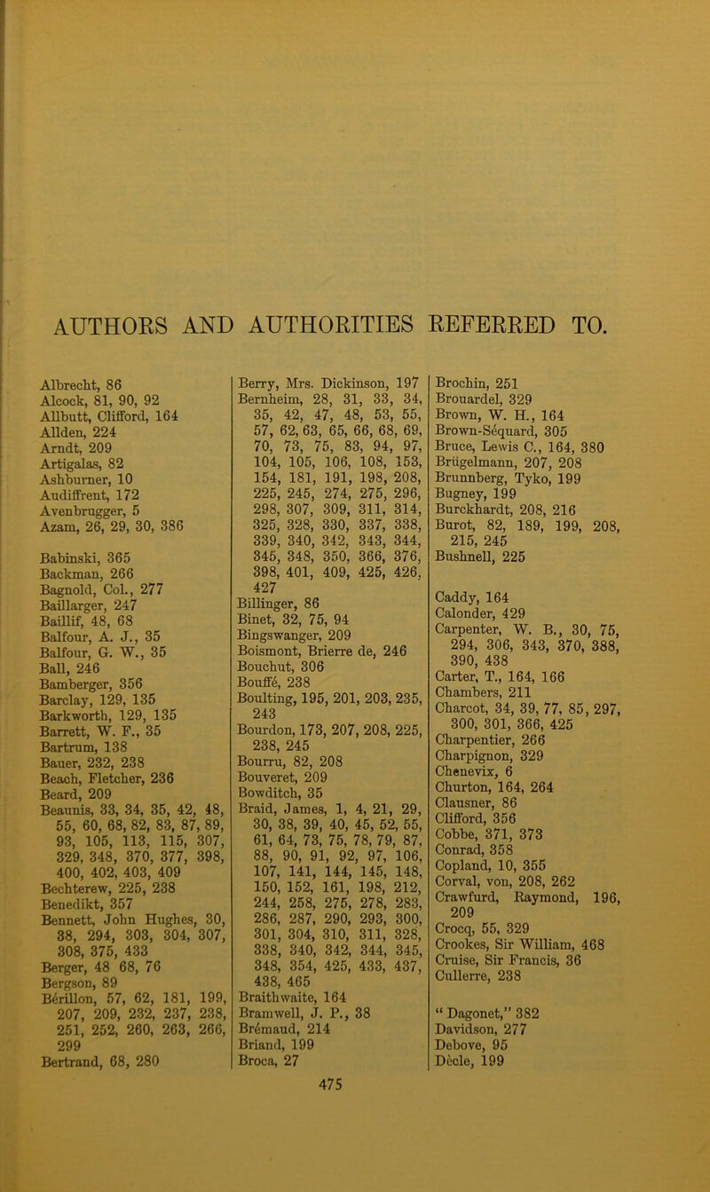 AUTHORS AND AUTHORITIES REFERRED TO Albrecht, 86 Alcock, 81, 90, 92 Allbutt, Clifford, 164 Allden, 224 Arndt, 209 Artigalas, 82 Ashburner, 10 Audiffrent, 172 Avenbrugger, 5 Azam, 26, 29, 30, 386 Babinski, 365 Backman, 266 Bagnold, Col., 277 Baillarger, 247 Baillif, 48, 68 Balfour, A. J., 35 Balfour, G. W., 35 Ball, 246 Bamberger, 356 Barclay, 129, 135 Barkworth, 129, 135 Barrett, W. F., 35 Bartrum, 138 Bauer, 232, 238 Beach, Fletcher, 236 Beard, 209 Beaunis, 33, 34, 35, 42, 48, 55, 60, 68, 82, 83, 87, 89, 93, 105, 113, 115, 307, 329, 348, 370, 377, 398, 400, 402, 403, 409 Bechterew, 225, 238 Benedikt, 357 Bennett, John Hughes, 30, 38, 294, 303, 304, 307, 308, 375, 433 Berger, 48 68, 76 Bergson, 89 B6rillon, 57, 62, 181, 199, 207, 209, 232, 237, 238, 251, 252, 260, 263, 266, 299 Bertrand, 68, 280 Berry, Mrs. Dickinson, 197 Bernheim, 28, 31, 33, 34, 35, 42, 47, 48, 53, 55, 57, 62, 63, 65, 66, 68, 69, 70. 73, 75, 83, 94, 97, 104, 105, 106, 108, 153, 154, 181, 191, 198, 208, 225, 245, 274, 275, 296, 298, 307, 309, 311, 314, 325, 328, 330, 337, 338, 339, 340, 342, 343, 344, 345, 348, 350, 366, 376, 398, 401, 409, 425, 426, 427 Billinger, 86 Binet, 32, 75, 94 Bingswanger, 209 Boismont, Brierre de, 246 Bouchut, 306 Bouffe, 238 Boulting, 195, 201, 203, 235, 243 Bourdon, 173, 207, 208, 225, 238, 245 Bourru, 82, 208 Bouveret, 209 Bowditch, 35 Braid, James, 1, 4, 21, 29, 30, 38, 39, 40, 45, 52, 55, 61, 64, 73, 75, 78, 79, 87, 88, 90, 91, 92, 97, 106, 107, 141, 144, 145, 148, 150, 152, 161, 198, 212, 244, 258, 275, 278, 283, 286, 287, 290, 293, 300, 301, 304, 310, 311, 328, 338, 340, 342, 344, 345, 348, 354, 425, 433, 437, 438, 465 Braithvvaite, 164 Bramwell, J. P., 38 Br^maud, 214 Briand, 199 Broca, 27 Brochin, 251 Brouardel, 329 Brown, W. H., 164 Brown-Sequard, 305 Bruce, Lewis C., 164, 380 Briigelmann, 207, 208 Brunnberg, Tyko, 199 Bugney, 199 Burckhardt, 208, 216 Burot, 82, 189, 199, 208, 215, 245 Bushnell, 225 Caddy, 164 Calonder, 429 Carpenter, W. B,, 30, 75, 294, 306, 343, 370, 388, 390, 438 Carter, T., 164, 166 Chambers, 211 Charcot, 34, 39, 77, 85, 297, 300, 301, 366, 425 Charpentier, 266 Charpignon, 329 Chenevix, 6 Churton, 164, 264 Clausner, 86 Clifford, 356 Cobbe, 371, 373 Conrad, 358 Copland, 10, 355 Corval, von, 208, 262 Crawfurd, Raymond, 196, 209 Crocq, 55, 329 Crookes, Sir William, 468 Cruise, Sir Francis, 36 Cullerre, 238 “ Dagonet,” 382 Davidson, 277 Debove, 95 Decle, 199