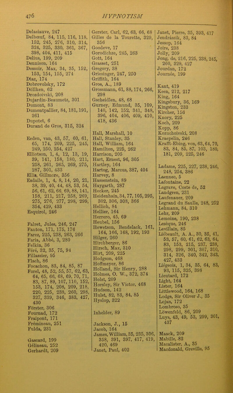 Delasiauve, 247 Delbceuf, 84, 115, 116, 118, 152, 245, 276, 310, 314, 324, 325, 330, 361, 367, 398, 404, 411, 415 Delius, 199, 209 Dennison, 164 Dessoir, Max, 34, 35, 152, 153, 154, 155, 274 Diaz, 174 Dobrovolsky, 172 Dollken, 62 Drozdoivski, 208 Dujardin-Beaumetz, 301 Dumont, 83 Dumontpallier, 84, 181,191, 261 Dupotet, 6 Durand de Gros, 315, 324 Eeden, van, 43, 57, 60, 61, 65, 174, 209, 225, 245, 249, 250, 254, 427 Elliotson, 1, 4, 12, 13, 19, 39, 141, 158, 180, 211, 258, 261, 265, 269, 275, 287, 301, 433 Ellis, Gillmore, 356 Esdaile, 1, 4, 8, 14, 20, 21, 38, 39, 40, 44, 48, 53, 54, 56, 61, 62, 66, 69, 88, 141, 158, 211, 217, 258, 269, 275, 276, 277, 298, 299, 354, 429, 433 Esquirol, 246 Falret, Jules, 246, 247 Fauton, 171, 175, 176 Farez, 225, 238, 263, 266 Faria, Abb6, 3, 280 Felkin, 36 Fere, 32, 35, 75, 94 Fillassier, 95 Flacb, 86 Focacbon, 83, 84, 85, 87 Forel, 48, 52, 55, 57, 62, 63, 64, 65, 66, 68, 69, 70, 71, 83, 87, 89, 107,110, 152, 153, 174, 208, 209, 218, 220, 225, 238, 260, 298, 327, 339, 346, 383, 427, 430 Forster, 306 Fournad, 172 Fraipont, 171 Fremineau, 251 Fulda, 231 Gascard, 199 GGineau, 252 Gerhardt, 209 Gerster, Carl, 62, 63, 66, 68 Gilles de la Tourette, 329, 356 Goode ve, 17 Gorodichze, 245, 263 Gott, 164 Grasset, 251 Gregory, 38 Griesinger, 247, 250 Griffith, 164 Gros, A., 189 Grossmann, 61, 88,174, 266, 298 Gscheidlen, 48, 68 Gurney, Edmund, 35, 109, 140, 142, 152, 341, 348, 396, 404, 406, 409, 410, 418, 436 Hall, Marshall, 10 Hall, Stanley, 35 Hall, William, 164 Hamilton, 225, 262 Harrison, 205 Hart, Ernest, 96, 305 Hartley, 164 Hartog, Marcus, 387, 404 Harvey, 8 Hassenstein, 89 Haygarth, 287 Hecker, 245 Heidenhain, 34, 77,105, 295, 302, 306, 308, 366 Hellich, 84 Hellier, 164 Herrero, 45, 69 Heubel, 156 Hewetson, Bendelack, 161, 164, 166, 168, 192, 193 Hilger, 260 Hirchberger, 86 Hirsch, Max, 310 Hirt, 209, 225 Hodgson, 468 Hoffmeyer, 86 Holland, Sir Henry, 288 Holmes, O. W., 372, 374 Holst, 209 Horsley, Sir Victor, 468 Hudson, 142 Hulst, 82, 83, 84, 85 Hyslop, 322 Inhelder, 89 Jackson, J., 15 Jacob, 164 James, William, 35, 235, 306, 358, 391, 397, 417, 419, 420, 469 Janet, Paul, 402 Janet, Pierre, 35, 393, 417 Jendrassik, 83, 84 Jessop, 164 Joire, 238 Jolly, 209 Jong, de, 216, 225, 238, 245, 260, 329, 427 Jourdan, 172 Journee, 199 Kant, 419 Keen, 212, 217 King, 164 Kingsbury, 36, 169 Kingston, 233 Kircher, 156 Knory, 225 Koch, 209 Kopp, 86 Kozuchoivski, 208 Kraepelin, 246 Krafft-Ebing, von, 63,64, 70, 83, 84, 85, 87, 103, 180, 181, 209, 225, 246 Ladame, 225, 227, 238, 246, 248, 254, 386 Laennee, 5 Lafontaine, 22 Lagrave, Coste de, 52 Landgren, 231 Laufenauer, 209 Legrand du Saulle, 248, 252 Lehmann, 84, 310 Lehr, 209 Lemoine, 190, 238 Leseque, 246 Levillain, 85 Lidbeault, A. A., 30, 35, 41, 53, 57, 60, 61, 62, 63, 64, 83, 153, 215, 237, 238, 298, 299, 301, 307, 310, 314, 326, 340, 342, 343, 427, 433 Li^geois, 1, 34, 35, 64, 83, 93, 115, 325, 398 Lieutard, 172 Light, 164 Lister, 164 Littlewood, 164, 168 Lodge, Sir Oliver J., 35 Lojan, 172 Lombroso, 35 Lowenfeld, 86, 209 Luys, 43, 49, 53, 299, 301, 437 Maack, 209 Mabille, -82 Macalister, A., 35 Macdonald, Greville, 95
