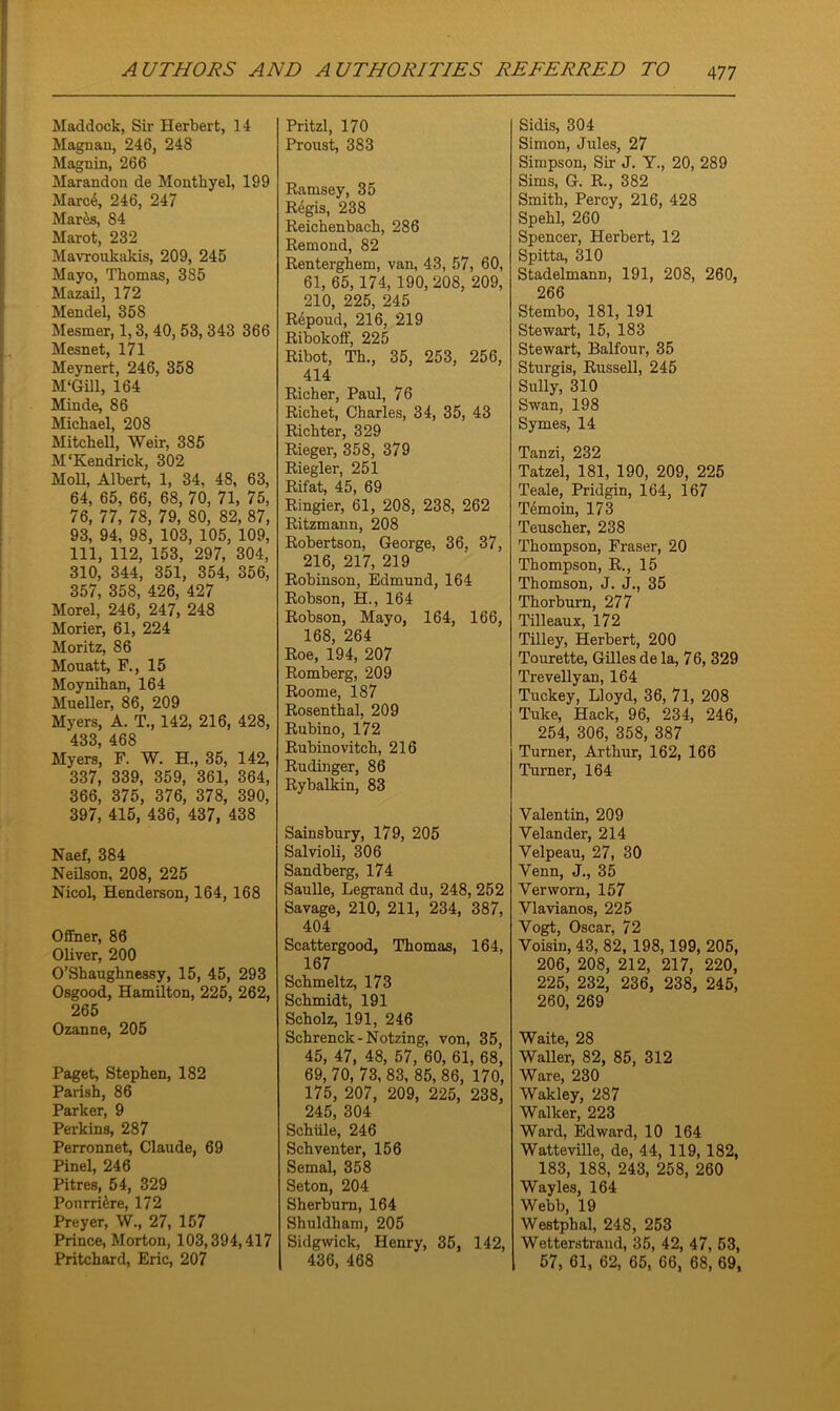 Haddock, Sir Herbert, 14 Magnau, 246, 248 Maguin, 266 Marandon de Monthyel, 199 Marc4, 246, 247 Mares, 84 Marot, 232 Mavroukakis, 209, 245 Mayo, Thomas, 385 Mazail, 172 Mendel, 358 Mesmer, 1,3, 40, 53, 343 366 Mesnet, 171 Meynert, 246, 358 M*Gill, 164 Minde, 86 Michael, 208 Mitchell, Weir, 385 M‘Kendrick, 302 Moll, Albert, 1, 34, 48, 63, 64, 65, 66, 68, 70, 71, 75, 76, 77, 78, 79, 80, 82, 87, 93, 94, 98, 103, 105, 109, 111, 112, 153, 297, 304, 310, 344, 351, 354, 356, 357, 358, 426, 427 Morel, 246, 247, 248 Morier, 61, 224 Moritz, 86 Mouatt, F., 15 Moynihan, 164 Mueller, 86, 209 Myers, A. T., 142, 216, 428, 433, 468 Myers, F. W. H., 35, 142, 337, 339, 359, 361, 364, 366, 375, 376, 378, 390, 397, 415, 436, 437, 438 Naef, 384 Neilson, 208, 225 Nicol, Henderson, 164, 168 Offner, 86 Oliver, 200 O’Shaughnessy, 15, 45, 293 Osgood, Hamilton, 225, 262, 265 Ozanne, 205 Paget, Stephen, 182 Parish, 86 Parker, 9 Perkins, 287 Perronnet, Claude, 69 Pinel, 246 Pitres, 54, 329 Ponrri&re, 172 Preyer, W., 27, 157 Prince, Morton, 103,394,417 Pritchard, Eric, 207 Pritzl, 170 Proust, 383 Ramsey, 35 Regis, 238 Reichenbach, 286 Remond, 82 Renterghem, van, 43, 57, 60, 61, 65, 174, 190, 208, 209, 210, 225, 245 R6poud, 216, 219 Ribokoff, 225 Ribot, Th., 35, 253, 256, 414 Richer, Paul, 76 Richet, Charles, 34, 35, 43 Richter, 329 Rieger, 358, 379 Riegler, 251 Rifat, 45, 69 Ringier, 61, 208, 238, 262 Ritzmann, 208 Robertson, George, 36. 37, 216, 217, 219 Robinson, Edmund, 164 Robson, H., 164 Robson, Mayo, 164, 166, 168, 264 Roe, 194, 207 Romberg, 209 Roome, 187 Rosenthal, 209 Rubino, 172 Rubinovitch, 216 Rudinger, 86 Rybalkin, 83 Sainsbury, 179, 205 Salvioli, 306 Sandberg, 174 Saulle, Legrand du, 248, 252 Savage, 210, 211, 234, 387, 404 Scattergood, Thomas, 164, 167 Schmeltz, 173 Schmidt, 191 Scholz, 191, 246 Schrenck-Notzing, von, 35, 45, 47, 48, 57, 60, 61, 68, 69, 70, 73, 83, 85, 86, 170, 175, 207, 209, 225, 238, 245, 304 Schiile, 246 Sch venter, 156 Semal, 358 Seton, 204 Sherbum, 164 Shuldham, 205 Sidgwick, Henry, 35, 142, 436, 468 Sidis, 304 Simon, Jules, 27 Simpson, Sir J. Y., 20, 289 Sims, G. R., 382 Smith, Percy, 216, 428 Spehl, 260 Spencer, Herbert, 12 Spitta, 310 Stadelmann, 191, 208, 260, 266 Stembo, 181, 191 Stewart, 15, 183 Stewart, Balfour, 35 Sturgis, Russell, 245 Sully, 310 Swan, 198 Symes, 14 Tanzi, 232 Tatzel, 181, 190, 209, 225 Teale, Pridgin, 164, 167 Temoin, 173 Teuscher, 238 Thompson, Fraser, 20 Thompson, R., 15 Thomson, J. J., 35 Thorburn, 277 Tilleaux, 172 Tilley, Herbert, 200 Tourette, Gilles de la, 76, 329 Trevellyan, 164 Tuckey, Lloyd, 36, 71, 208 Tuke, Hack, 96, 234, 246, 254, 306, 358, 387 Turner, Arthur, 162, 166 Turner, 164 Valentin, 209 Velander, 214 Velpeau, 27, 30 Venn, J., 35 Verworn, 157 Vlavianos, 225 Vogt, Oscar, 72 Voisin, 43, 82, 198,199, 205, 206, 208, 212, 217, 220, 225, 232, 236, 238, 245, 260, 269 Waite, 28 Waller, 82, 85, 312 Ware, 230 Wakley, 287 Walker, 223 Ward, Edward, 10 164 Watteville, de, 44, 119, 182, 183, 188, 243, 258, 260 Wayles, 164 Webb, 19 Westphal, 248, 253 Wetterstrand, 35, 42, 47, 53, 57, 61, 62, 65, 66, 68, 69,