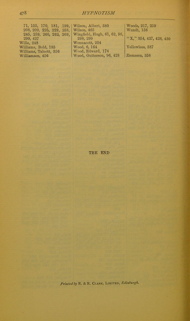 71, 155, 170, 181, 199, 208, 209, 225, 229, 238, 245, 259, 260, 262, 269, 299, 427 Wille, 248 Williams, Bold, 185 Williams, Talcott, 356 Williamson, 456 Wilson, Albert, 380 Wilson, 465 Wingfield, Hugh, 61, 62, 96, 298, 299 Wonnacott, 204 Wood, 6, 164 Wood, Edward, 174 Wood, Outterson, 96, 428 Woods, 217, 259 Wundt, 156 “X,” 354, 427, 428, 430 Yellowlees, 387 Ziemssen, 358 THE END Printed by R. & R. Ci.ark, Limited, Edinburgh,