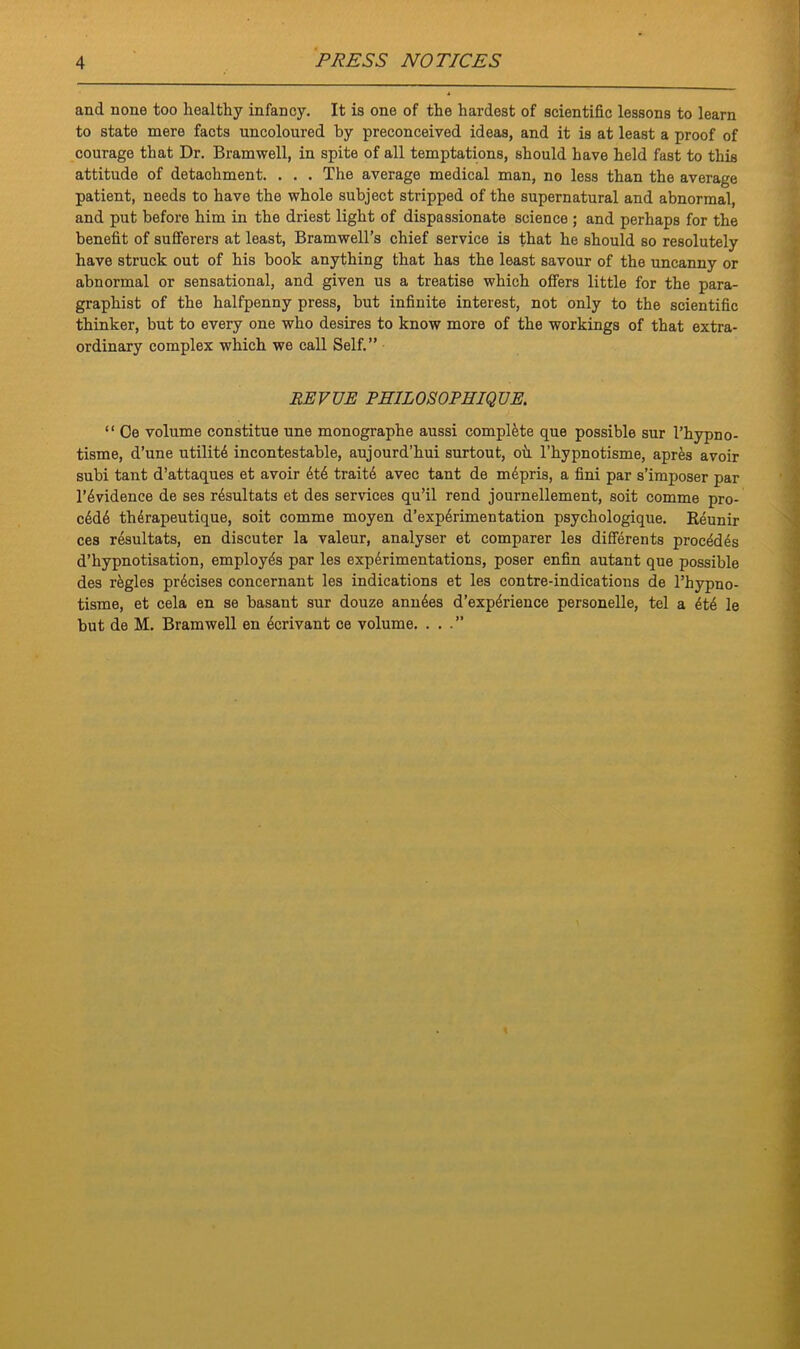 and none too healthy infancy. It is one of the hardest of scientific lessons to learn to state mere facts uncoloured by preconceived ideas, and it is at least a proof of courage that Dr. Bramwell, in spite of all temptations, should have held fast to this attitude of detachment. . . . The average medical man, no less than the average patient, needs to have the whole subject stripped of the supernatural and abnormal, and put before him in the driest light of dispassionate science ; and perhaps for the benefit of sufferers at least, Bramwell’s chief service is that he should so resolutely have struck out of his book anything that has the least savour of the uncanny or abnormal or sensational, and given us a treatise which offers little for the para- graphs of the halfpenny press, but infinite interest, not only to the scientific thinker, but to every one who desires to know more of the workings of that extra- ordinary complex which we call Self.” REVUE PHIL OS OPHIQ UE. “ Oe volume constitue une monographe aussi complete que possible sur l’hypno- tisme, d’une utility incontestable, aujourd’hui surtout, oh l’hypnotisme, apres avoir subi taut d’attaques et avoir 6t6 traitd avec tant de mdpris, a fini par s’imposer par l’6vidence de ses r6sultats et des services qu’il rend journellement, soit comme pro- c6d6 thdrapeutique, soit comme moyen d’exp6rimentation psychologique. Keunir ces resultats, en discuter la valeur, analyser et comparer les differents proc4d6s d’hypnotisation, employes par les experimentations, poser enfin autant que possible des regies precises concernant les indications et les contre-indications de l’hypno- tisme, et cela en se basant sur douze ann6es d’exp^rience personelle, tel a 4t6 le but de M. Bramwell en 4crivant ce volume. ...”