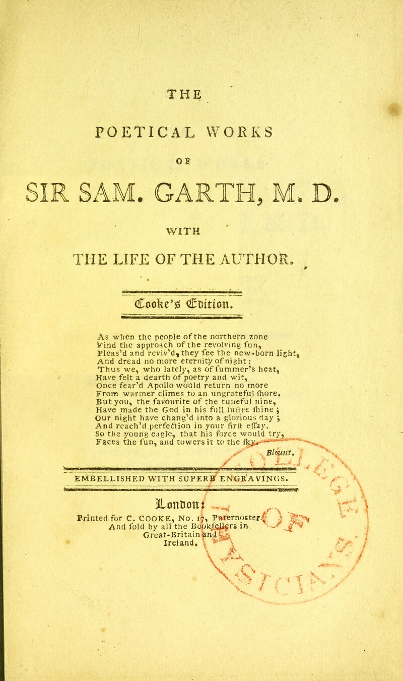 THE POETICAL WORKS O F WITH THE LIFE OF THE AUTHOR, # Cfiofce’g Coition. As when the people of the northern zone Find the approach of the revolving fun. Pleas’d and reviv’d, they fee the new-born light, And dread no more eternity of night: Thus we, who lately, as offummer’s heat. Have felt a dearth of poetry and wit, Once fear’d Apollo would return no more From warmer climes to an ungrateful fhore. But you, the favourite of the tuneful nine. Have made the God in his full lultre Ihine ; Our night have chang’d into a glorious day ; And reach’d perfection in your firft efiay.