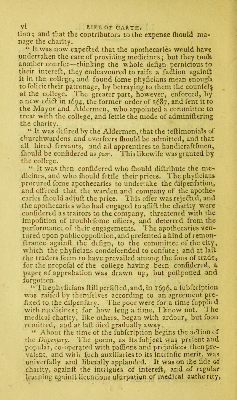 tion ; and that the contributors to the expence fhould ma- nage the charity. “ It was now expefted that the apothecaries would have undertaken the care of providing medicines; but they took another courfe:—thinking the whole defign pernicious to their interefl, they endeavoured to raife a fadtion againft it in the college, and found fome phyficians mean enough to folicit their patronage, by betraying to them the counfcl^ of the college. The greater part, however, enforced, by a new edift in 1694, the former order of 1687, and Cent it to the Mayer and Aldermen, who appointed a committee to treat with the college, and fettle the mode of adminiftering the charity. “ It was defiredby the Aldermen, that the teftimonials of churchwardens and overfeers fhould be admitted, and that all hired fervants, and ail apprentices to handicraftfmen, lliould be eonfidered as poor. This likewife was granted by the college. “ It was then confidered who fhould diflribute the me- dicines, and who fhould fettle their prices. The phyficians procured fome apothecaries to undertake the difpenfation, and offered that the warden and company of the apothe- caries fhould adjuft the price. This offer was rejected, and the apothecaries who had engaged to affift the charity were confidered as traitors to the company, threatened with the impofition of troublefome offices, and deterred from the performance of their engagements. The apothecaries ven- tured upon publicoppofition, and prefented a kind of remon- ftrance againft the defign, to the committee of the city, which the phyficians condefcended to confute ; and at. lait the traders feem to have prevailed among the fons of trade,, for the propofal of the college having been confidered, a paper of approbation was drawn up, but poftponed and forgotten. “ Thephyficians fti)lperfifted,and, in 1696,3 fubfeription was raifed by themfelves according to an agreement pre- fixed to the difpenfary. The poor were for a time fupplicd with medicines; for how long a time, I know not. The medical charity, like others, began with ardour, but foon remitted, and at laft died gradually away, “ About the rime of the fubfeription begins the adlion of the Dijpenjary. The poem, as its fubjedf was prtfent and popular, co-operated with paffions and prejudices then pre- valent, and with fuch auxiliaries to its intrinlic merit, was univerfaliy and liberally applauded. It was on the fide of charity, againft the intrigues of intereft, and of regular learning againft licentious ufurpation of medical authority,