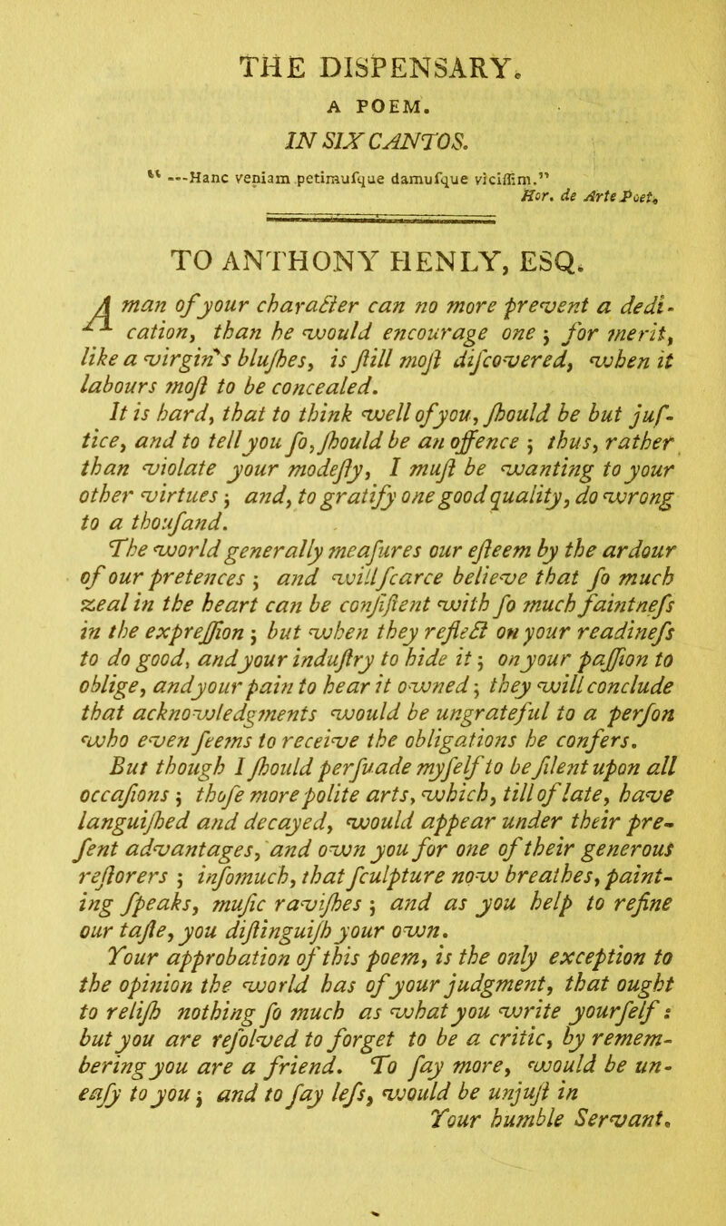 A POEM. IN SIX CANTOS. l' — Hanc veniam petimufque damufque viciffim.” Hor. de ArtePoeU man of your character can no more prevent a dedi- cation, than he would encourage one $ for ?nerit, like a virgin's blujhes, is fill mofl dij'covered, when it labours ?noft to be concealed. It is hardy that to think well of you, fhould be but juf- tice, and to tell you fo,fhould be an offence j thus, rather than violate your modefly, I muf be wanting to your other virtues $ and, to gratify one good quality, do wrong to a thoufand. The world generally meafures our efteem by the ardour of our pretences ; and willfcarce believe that fo much steal in the heart can be confifent with fo much faintnefs in the expreffion j but when they refleSl on your readinefs to do good, and your induftry to hide it 5 on your paffion to oblige, andyour pain to hear it owned; they will conclude that acknowledgtnents would be ungrateful to a perfon who even feems to receive the obligations he confers. But though I fhould perfuade myfelf to be filent upon all occafions $ thofe more polite arts, which, till of late, have languifhed and decayed, would appear under their pre- fent advantages, and own you for one of their generous reflorers 5 infomuch, that fculpture now breathes, paint- ing fpe^ks, mufic ravifhes ; and as you help to refine our tafie, you diflinguifhyour ovon. Tour approbation of this poem, is the only exception to the opmion the world has of your judgment, that ought to relifh nothing fo much as what you write yourfelf: but you are refolved to forget to be a critic, by remem- bering you are a friend. To fay more, would be un- eafy to you \ and to fay lefs, vsould be unjuft in TO ANTHONY HENLY, ESQ* Tour humble Servant«