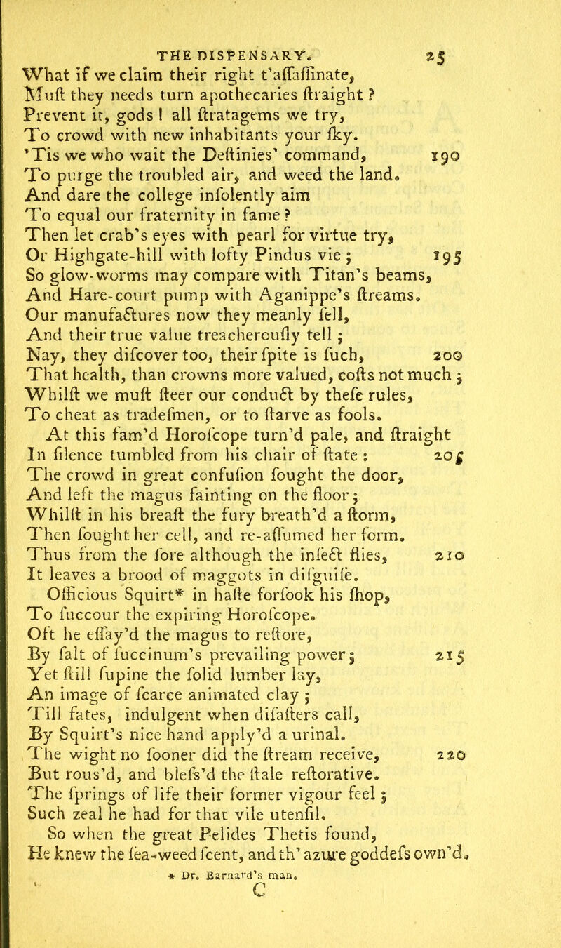 What if we claim their right t’aflaffinate, Muft they needs turn apothecaries ftraight ? Prevent it, gods ! all ftratagems we try, To crowd with new inhabitants your flcy. ’Tis we who wait the Deftinies’ command, 190 To purge the troubled air, and weed the land. And dare the college infolently aim To equal our fraternity in fame ? Then let crab’s eyes with pearl for virtue try, Or Highgate-hill with lofty Pindus vie ; 195 So glow-worms may compare with Titan’s beams, And Hare-court pump with Aganippe’s ftreams. Our manufactures now they meanly fell. And their true value treacheroufly tell j Nay, they difcovertoo, their fpite is fuch, 20Q That health, than crowns more valued, cofts not much j Whilft we muft fteer our conduCf by thefe rules, To cheat as tradefmen, or to ftarve as fools. At this fam’d Horofcope turn’d pale, and ftraight In filence tumbled from his chair of ftate : 20$ The crowd in great confufion fought the door, And left the magus fainting on the floor $ Whilft in his breaft the fury breath’d aftorm, Then fought her cell, and re-aflumed her form. Thus from the fore although the inleCt flies, 210 It leaves a brood of maggots in difguile. Officious Squirt* in hafte forfook his (hop. To luccour the expiring Horofcope. Oft he effay’d the magus to reftore, By fait of luccinum’s prevailing power 5 215 Yet ftill fupine the folid lumber lay, An image of fcarce animated clay ; Till fates, indulgent when difafters call. By Squirt’s nice hand apply’d a urinal. The wight no fooner did the ftream receive, 220 But rous’d, and biefs’d the ft ale reftorative. The fprings of life their former vigour feel 3 Such zeal he had for that vile utenfil. So when the great Pelides Thetis found. He knew the lea-weed fcent, and th’ azure goddefs own’d. * Dr. Barnard’s man. c