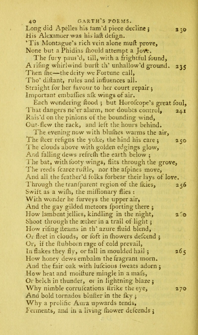 Long did Apelles his fam’d piece decline $ 3 3© H is Alexanuer was his iafl deiign. ’Tis Montague’s rich vein alone muft prove. None but a Phidias fhould attempt a Jove. The fury paus’d, till, with a frightful found, A riling whirlwind burft th’ unhallow’d ground. 235 Then /he-—the deity we Fortune call, Tho’ diftant, rules and influences all. Straight for her favour to her court repair $ Important embalfies a/k wings of air. Each wondering /food ; but Horofcope’s great foul, That dangers ne’er alarm, nor doubts control, 241 Rais'd on the pinions of the bounding wind, Out-flew the rack, and left the hours behind. The evening now with blu/hes warms the air. The fleer refigns the yoke, the hind his care $ 250 The clouds above with golden edgings glow. And falling dews refrefh the earth below $ T he bat, withfooty wings, flits through the grove, The reeds fcarce ruftle, nor the afpines move. And all the feather’d folks forbear their lays of love. Through the tranfparent region of the fkies, 256 Swift as a wifli, the miflionary flies : With wonder he furveys the upper air, And the gay gilded meteors fporting there 5 How lambent jellies, kindling in the night, 2© Shoot through the aether in a trail of light $ How riling /teams in th’ azure fluid blend, Or fleet in clouds, or foft in fhowers defcend 5 Or, if the ftubborn rage of cold prevail, In flakes they fly, or fall in moulded hail ; 265 How honey dews embalm the fragrant morn. And the fair oak with iufcious fweats adorn 5 How heat and moilture mingle in a mafs. Or belch in thunder, or in lightning blaze 5 Why nimble corrufcations lirike the eye, 27© And bold tornados bluffer in the fky $ Why a prolific Aura upwards tends. Ferments, and in a living fhower ddeends j