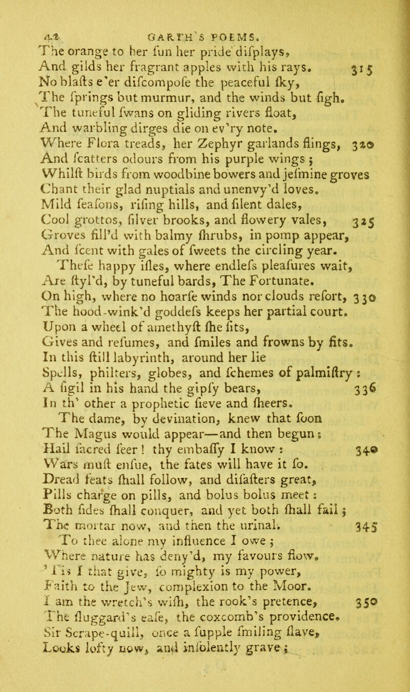 The orange to her fun her pride' difplays, And gilds her fragrant apples with his rays, 315 Noblafts e'er difcompofe the peaceful Iky, The fprings but murmur, and the winds but figh. The tuneful fwans on gliding rivers float. And warbling dirges die on ev’ry note. Where Flora treads, her Zephyr garlands flings, 3a© And fcatters odours from his purple wings 5 Whilft birds from woodbine bowers and jefmine groves Chant their glad nuptials andunenvy’d loves. Mild feafons, rifing hills, and fllent dales, Cool grottos, filver brooks, and flowery vales, 325 Groves fill’d with balmy fhrubs, in pomp appear, And fcent with gales of fweets the circling year. Thefe happy ifles, where endlefs pleafures wait. Are ftyl'd, by tuneful bards, The Fortunate. On high, where no hoarfe winds nor clouds refort, 33© The hood-wink’d goddefs keeps her partial court. Upon a wheel of amethyft fhe fits, Gives and refumes, and fmiles and frowns by fits. In this ftill labyrinth, around her lie Spells, philters, globes, and fchemes of palmiftry; A figil in his hand the gipfy bears, 336 In th’ other a prophetic fieve and fheers. The dame, by devination, knew that foon The Magus would appear—and then begun; Hail facred feer ! thy embafly I know : 34® Wars enuft enfue, the fates will have it fo. Dread feats (hall follow, and difafters great. Pills charge on pills, and bolus bolus meet; Both fides (hall conquer, and yet both fhali fail 5 The mortar now, and then the urinal. 345 To thee alone my influence I owe $ Where nature has deny’d, my favours flow. ’ Fis I that give, fo mighty is my power. Faith to the Jew, complexion to the Moor. 1 am the wretch’s wdfh, the rook’s pretence, 350 The fluggard’s eafe, the coxcomb’s providence. Sir Scrape-quill, once a fupple fmiiing Have, Looks lofty now, and infolently grave ;