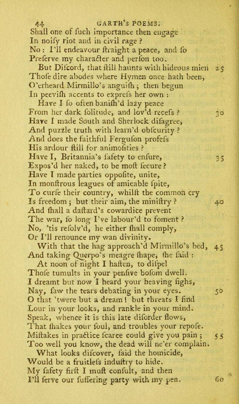 Shall one of fuch Importance then engage In noify riot and in civil rage ? No : I’ll endeavour ftraight a peace, and fo Preferve my character and perfon too. But Difcord, that ftili haunts with hideous mien 25 Thofedire abodes where Hymen once hath been, O’erheard Mirmillo’s anguifh ; then begun In peevilh accents to exprefs her own : Have I fo often banilh’d lazy peace From her dark folitude, and lov’d recefs ? 30 Hare I made South and Sherlock difagree. And puzzle truth with learn’d obfcurity ? And does the faithful Fergulon profefs His ardour ftili for animofities ? Have I, Britannia’s fafety to enfure, 35 Expos’d her naked, to be moft fecure ? Have I made parties oppofite, unite, In monftrous leagues of amicable lpite. To curfe their country, whilft the common cry Is freedom 5 but their aim, the miniftry ? 40 And fhall a daftard’s cowardice prevent The war, fo long I’ve labour’d to foment ? No, ’tis refoiv’d, he either (hall comply, Or I’ll renounce my wan divinity. With that the hag approach’d Mimiillo’s bed, 45 And taking Querpo’s meagre Aiape, (he faid : At noon of night I haften, to dilpel Thofe tumults in your penfive bofom dwell. I dreamt but now I heard your heaving fighs. Nay, faw the tears debating in your eyes. 50 O that ’twere but a dream l but threats I Arid Lour in your looks, and rankle in your mind. Speak, whence it is this late diforder flows. That fhakes your foul, and troubles your repofe. Miflakes in pra6tice fcarce could give you pain ; 5 5 Too well you know, the dead will ne’er complain. What looks difcover, faid the homicide, Would be a fruitlefs induftry to hide. My fafety flrft I mu ft confult, and then I’ll ferve our fuffering party with my pen. 60