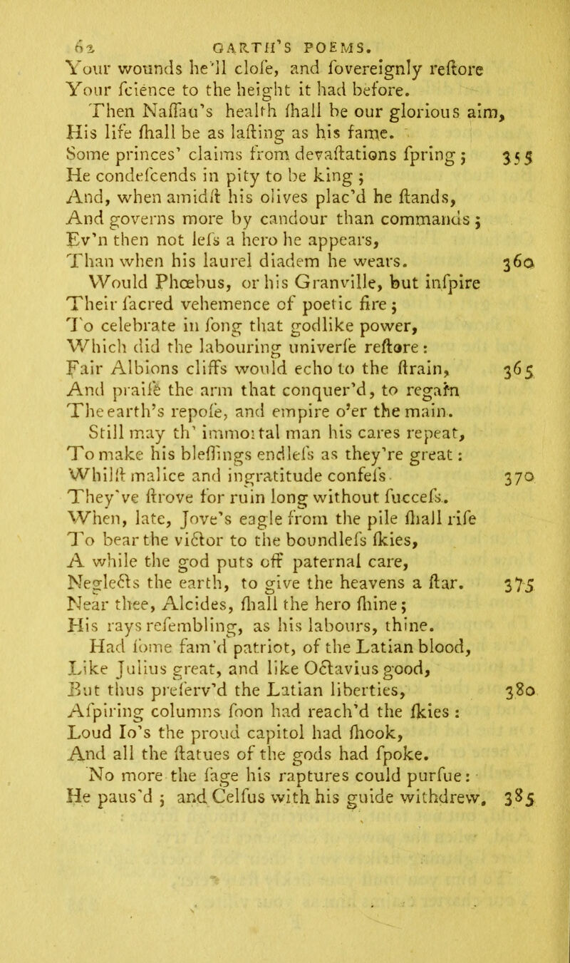 Your wounds he'll dole, and fovereignly reftore Your fcience to the height it had before. Then Naflau’s health lhali he our glorious aim. His life (hall be as lading as his fame. Some princes’ claims from devadations fpring; 3.55 He condefcends in pity to be king ; And, when amidd his olives plac’d he dands, And governs more by candour than commands ; Ev’n then not lefs a hero he appears, Than when his laurel diadem he wears. 36a Would Phoebus, or his Granville, but infpire Their lacred vehemence of poetic fire 5 To celebrate in fong that godlike power, Which did the labouring univerfe reftore: pair Albions cliffs would echo to the drain, 365 And praife the arm that conquer’d, to regafn The earth’s repole, and empire o’er the main. Still may th’ immoital man his cares repeat. To make his blefiings endlels as they’re great: Whilft malice and ingratitude confefs 370 They've drove for ruin long without fuccefs- When, late, Jove’s eagle from the pile fhaJl rife To bear the vi&or to the boundlefs Ikies, A while the god puts off paternal care, Negle&s the earth, to give the heavens a dar. 375 Near thee, Alcides, fliall the hero fiiine; His rays refembling, as his labours, thine. Had Ibme fam’d patriot, of the Latian blood. Like Julius great, and like Oclavius good, But thus preferv’d the Latian liberties, 380 Afpiring columns foon had reach’d the fkies : Loud Io’s the proud capitol had fhook, And all the datues of the gods had fpoke. No more the fage his raptures could purfue: He paus'd ; and Celfus with his guide withdrew, 385