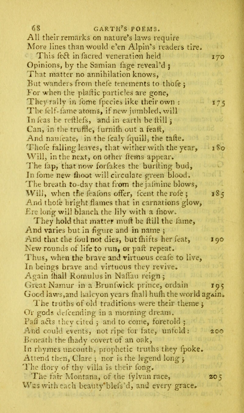 . 68 garth’s poems. All their remarks on nature’s laws require More lines than would e’en Alpin’s readers tire. This fe<5t infacred veneration held 170 Opinions, by the Samian (age reveal’d 5 That matter no annihilation knows, But wanders from thefe tenements to thofe } For when the plaftic particles are gone, They rally in fome fpecies like their own : 175 The felf-fame atoms, if new jumbled, will In leas be reftlefs, and in earth be (till $ Can, in the truffle, furnilh out a fealt, And naui'eate, in the fcaly fquill, the tafte. Thofe falling leaves, that wither with the year, 1 So Will, in the next, on other (terns appear. The lap, that now forfakes the burfting bud. In fome new (hoot will circulate green blood. The breath to-day that from the jafmine blows. Will, when the fealons offer, (cent the role ; 185 And thofe bright flames that in carnations glow, Ere long will blanch the lily with a fnow. They hold that matter muft be dill the lame. And varies but in figure and in name ; And that the lbul not dies, but fhifts her feat, 190 New rounds of life to run, or pad repeat. Thus, when the brave and virtuous ceafe to live. In beings brave and virtuous they revive. Again (hall Romulus in Naflau reign; Great Namur in a Brunfwick prince, ordain 195 Good laws,and halcyon years (hall hufh the world again. The truths of old traditions were their theme y Or gods de lb ending in a morning dream. Pad abls they cited $ and to come, foretold ; And could events, not ripe for fate, unfold: 200 Beneath the fhady covert of an oak, In rhymes uncouth, prophetic truths they fpoke. Attend then, Clare ; nor is the legend long y #Fhe (lory of thy villa is their long. The fair Montana, of the fyIvan race, zo$ Was with each beau ty#b let's’d, and every grace.