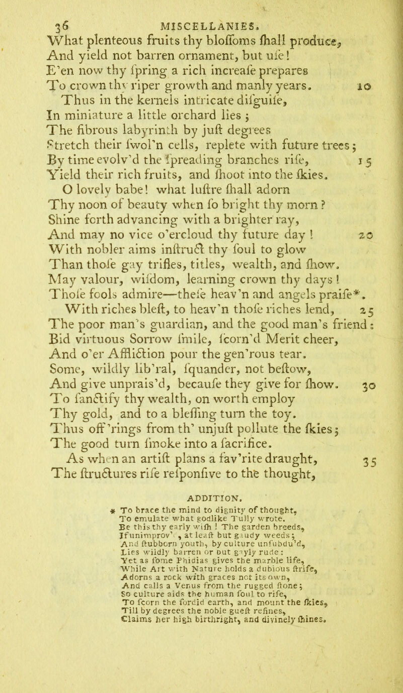 What plenteous fruits thy bloffoms final! produce* And yield not barren ornament, but ufe! E’en now thy fpring a rich increafe prepares To crown thv riper growth and manly years. 10 Thus in the kernels intricate difguiie, In miniature a little orchard lies ; The fibrous labyrinth by juft degrees Stretch their fwol’n cells, replete with future trees; By time evolv’d the Spreading branches rife, j 5 Yield their rich fruits, and fhoot into the fkies. O lovely babe! what luftre fhall adorn Thy noon of beauty when fo bright thy morn ? Shine forth advancing with a brighter ray. And may no vice o’ercloud thy future day ! 20 With nobler aims inftru£l thy foul to glow Than thole gay trifles, titles, wealth, and fliow. May valour, wildom, learning crown thy days ! Thole fools admire—thefe heav’n and angels praife*. With riches bleft, to heav’n thofe riches lend, 25 The poor man’s guardian, and the good man’s friend : Bid virtuous Sorrow imile, loom’d Merit cheer, And o’er Afflidfion pour the gen’rous tear. Some, wildly lib’ral, fquandcr, not bellow, And give unprais’d, becaufe they give for fhow. 30 To fanflify thy wealth, on worth employ Thy gold, and to a bleffmg turn the toy. Thus off’rings from th’ unjuft pollute the fkies; The good turn finoke into a facrifice. As when an artift plans a fav’rite draught, 3 5 The ftru6tures rife relponfive to the thought, ADDITION. * To brace the mind to dignity of thought. To emulate what godlike Tully wrote. Be this thy early wilh ! The garden breeds, Ifunimprov’ , atleaft but gaudy weeds; And ftubborn youth, by culture unfubdu’d. Lies wildly barren or Dut gayly rude: Yet as fome Phidias gives the marble life, While Art with Nature holds a dubious ftrife. Adorns a rock with graces not its own. And calls a Venus from the rugged (tone; So culture aids the human foul to rife, To fcorn the fordid earth, and mount the fkies. Till by degrees the noble gueft refines. Claims her high birthright, and divinely fhines.