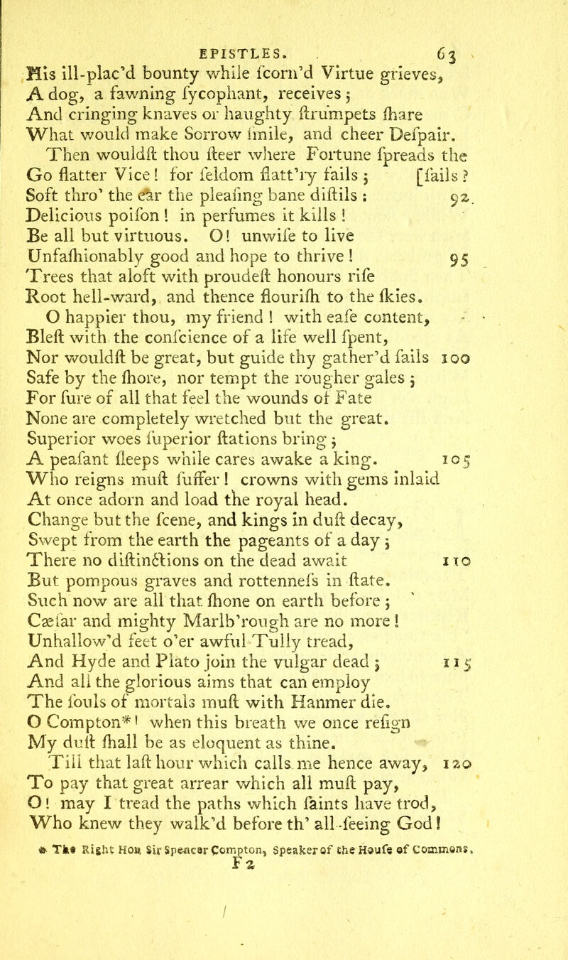 Mis ill-plac’d bounty while fcorn’d Virtue grieves, A dog, a fawning fycophant, receives $ And cringing knaves or haughty ftrumpets ftiare What would make Sorrow Imile, and cheer Defpair. Then wouldft thou fteer where Fortune fpreads the Go flatter Vice! for feldom flatt’ry fails 5 [fails ? Soft thro’ the Ar the pleafmg bane diftils : 92, Delicious poifon ! in perfumes it kills ! Be all but virtuous. O! unwife to live Unfalhionably good and hope to thrive ! 95 Trees that aloft with proudeft honours rife Root hell-ward, and thence flourilh to the Ikies. O happier thou, my friend ! with eafe content, Bleft with the confluence of a life well fpent, Nor wouldft be great, but guide thy gather’d fails 100 Safe by the fliore, nor tempt the rougher gales $ For fure of all that feel the wounds of Fate None are completely wretched but the great. Superior woes fuperior ftations bring $ A peafant deeps while cares awake a king. 10 5 Who reigns muft fuffer ! crowns with gems inlaid At once adorn and load the royal head. Change but the fcene, and kings in dull decay, Swept from the earth the pageants of a day j There no diftin&ions on the dead await 110 But pompous graves and rottennefs in ftate. Such now are all that fhone on earth before ; Caefar and mighty Marlb’rough are no more 1 Unhallow’d feet o’er awful Tuliy tread, And Hyde and Plato join the vulgar dead 5 115 And all the glorious aims that can employ The fouls of mortals muft with Hanmer die. O Compton* > when this breath we once refign My dull: ftiall be as eloquent as thine. Till that laft hour which calls me hence away, izo To pay that great arrear which all muft pay, O! may I tread the paths which faints have trod. Who knew they walk’d before th’ all -feeing God! » Tke Right Hoa Sir Spencer Compton, speaker of the Houfe of Commons, F z i