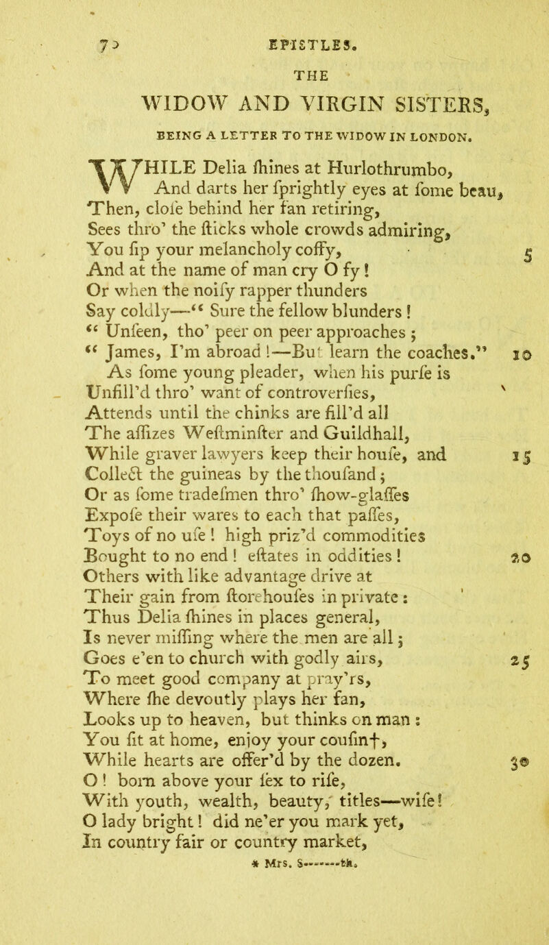 THE WIDOW AND VIRGIN SISTERS, BEING A LETTER TO THE WIDOW IN LONDON. WHILE Delia fhines at Hurlothrumbo, And darts her fprightly eyes at fome beau ■Then, dole behind her fan retiring, Sees thro’ the flicks whole crowds admiring, You fip your melancholy cofFy, And at the name of man cry O fy! Or when the noify rapper thunders Say coldly—“ Sure the fellow blunders ! <c Unfeen, tho’ peer on peer approaches ; i( James, I’m abroad 1—Rut learn the coaches.” As fome young pleader, when his purfe is Unfill’d thro’ want of controverfies, Attends until the chinks are fill’d all The aflizes Weflminfter and Guildhall, While graver lawyers keep their houfe, and Colled the guineas by the thoufand; Or as fome tradefmen thro’ fhow-glafies Expofe their wares to each that palfes. Toys of no ufe 1 high priz’d commodities Bought to no end ! eftates in oddities ! Others with like advantage drive at Their gain from ftorehoules in private : Thus Delia fhines in places general, Is never miffing where the men are all j Goes e’en to church with godly airs, To meet good company at pray’rs. Where fhe devoutly plays her fan. Looks up to heaven, but thinks on man : You fit at home, enjoy your coufinf, While hearts are offer’d by the dozen. O ! bom above your lex to rife, With youth, wealth, beauty, titles—wife! O lady bright! did ne’er you mark yet. In country fair or country market, * Mrs. s- -fck.