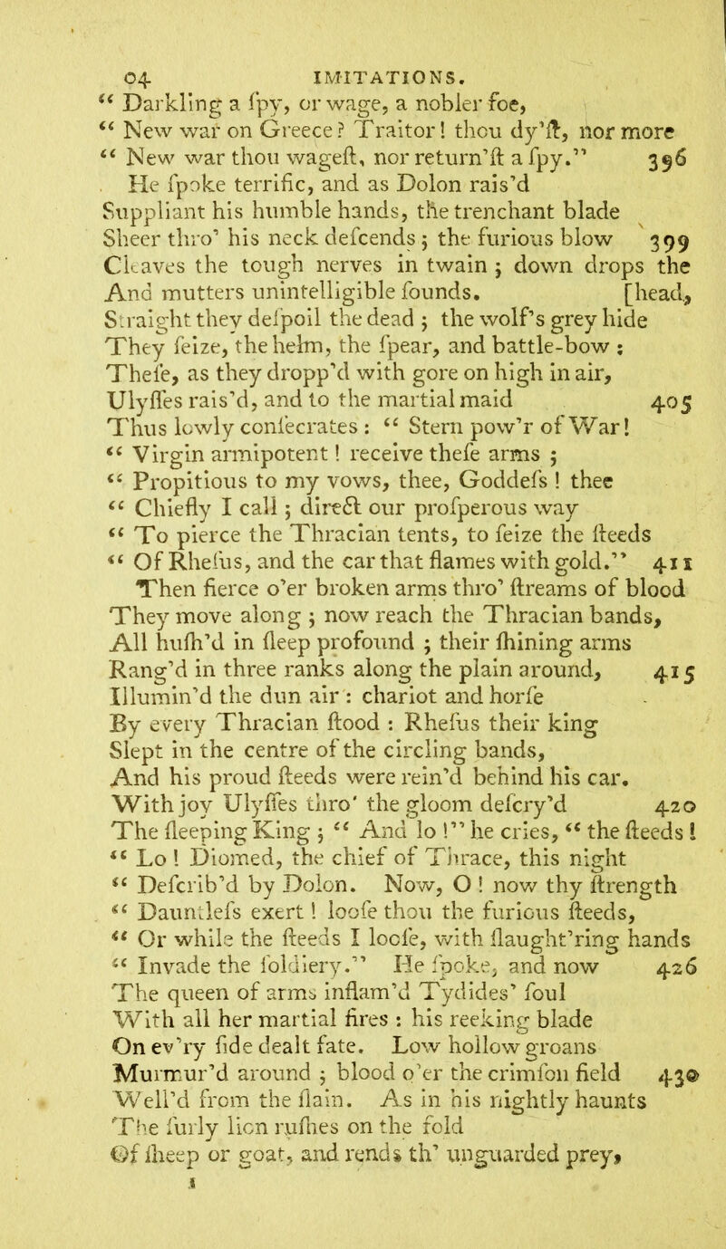 u Darkling a fpy, or wage, a nobler foe, “ New wat on Greece? Traitor I thou tly1/!:, nor more £< New war thou wageft, nor return’ll a fpy.” 396 He fpoke terrific, and as Dolon rais’d Suppliant his humble hands, the trenchant blade Sheer thro’ his neck defcends 5 the furious blow 399 Chaves the tough nerves in twain ; down drops the And mutters unintelligible founds. [head. Straight they defpoil the dead ; the wolf’s grey hide They feize, the helm, the fpear, and battle-bow : Thefe, as they dropp’d with gore on high in air, Ulyffes rais’d, and to the martial maid 405 Thus lowly confecrates : £C Stern pow’r of War! “ Virgin armipotent! receive thefe arms ; (e Propitious to my vows, thee, Goddefs ! thee ec Chiefly I call; dire6l our profperous way (( To pierce the Thracian tents, to feize the Heeds <£ Of Rhefus, and the car that flames with gold.” 411 Then fierce o’er broken arms thro’ flreams of blood They move along ; now reach the Thracian bands, All hufh’d in deep profound ; their fhining arms Rang’d in three ranks along the plain around, 415 Illumin’d the dun air : chariot and horfe By every Thracian flood : Rhefus their king Slept in the centre of the circling bands, And his proud fteeds were rein’d behind his car. With joy Ulyffes thro' the gloom defcry’d 420 The fleeping King $ £< And lo !” he cries, “ the fteeds 1 <c Lo ! Diomed, the chief of Thrace, this night iC Defcrib’d by Dolon. Now, O ! now thy ftrength Dauntlefs exert 1 loofe thou the furious fteeds, u Or while the fteeds I loofe, with llaught’ring hands i( Invade the foldiery.” He fpoke, and now 426 The queen of arms inflam’d Tydides’ foul With all her martial fires : his reeking blade On ev’ry fide dealt fate. Low hollow groans Murmur’d around 5 blood o’er the crimfon field 43® Well’d from the fiain. As in his nightly haunts The furly lion nifties on the fold Of fheep or goat, and rends th’ unguarded prey.