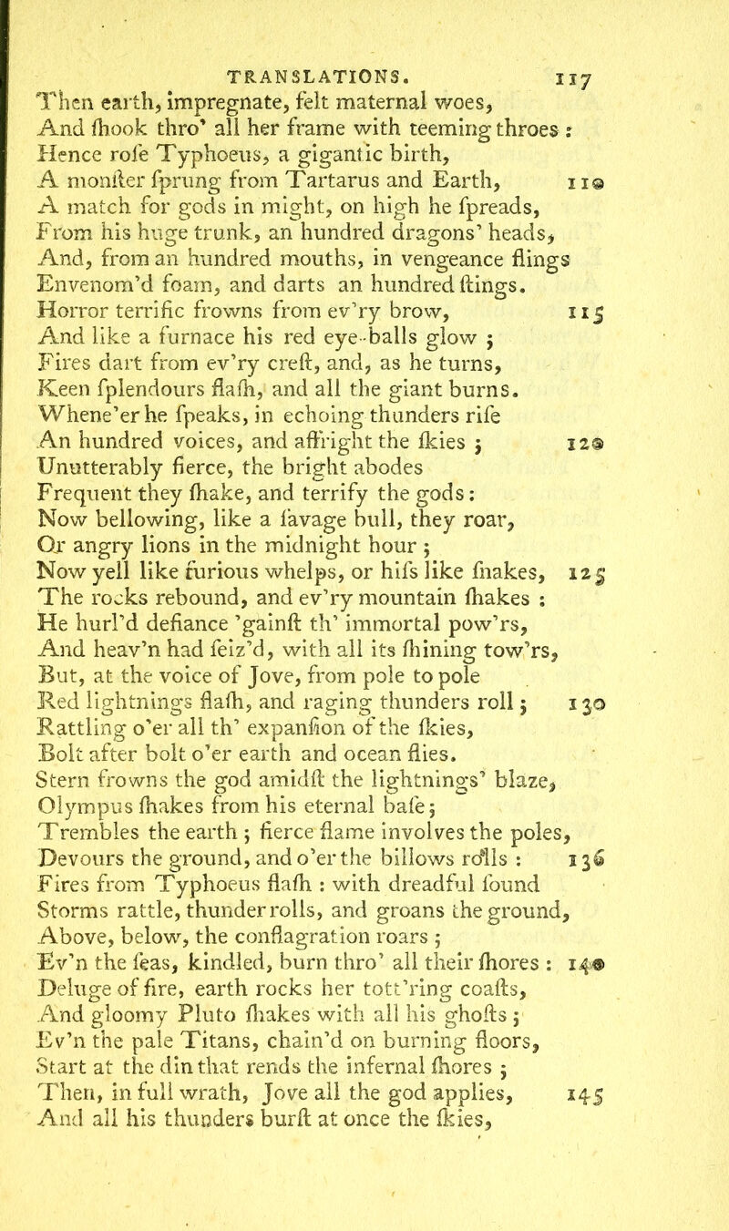 Then earth, impregnate, felt maternal woes, And fhook thro’ all her frame with teeming throes : Hence rofe Typhoeus, a gigantic birth, A monfler fprung from Tartarus and Earth, no A match for gods in might, on high he fpreads, From his huge trunk, an hundred dragons’ heads, And, from an hundred mouths, in vengeance flings Envenom’d foam, and darts an hundred flings. Horror terrific frowns from ev’ry brow, 115 And like a furnace his red eye balls glow ; Fires dart from ev’ry creft, and, as he turns. Keen fplendours flafh, and all the giant burns. Whene’er he fpeaks, in echoing thunders rife An hundred voices, and affright the ikies $ 12® Unutterably fierce, the bright abodes Frequent they fhake, and terrify the gods: Now bellowing, like a favage bull, they roar, Or angry lions in the midnight hour ; Now yell like furious whelps, or hifs like fnakes, 125 The rocks rebound, and ev’ry mountain fhakes : He hurl’d defiance ’gainft th’ immortal pow’rs. And heav’n had feiz’d, with all its fliining tow’rs, But, at the voice of Jove, from pole to pole Red lightnings flaih, and raging thunders roll 5 130 Rattling o’er all th’ expanfion of the fkies. Bolt after bolt o’er earth and ocean flies. Stem frowns the god amidft the lightnings’ blaze, Olympus fhakes from his eternal bale 5 Trembles the earth ; fierce flame involves the poles, Devours the ground, and o’er the billows rolls : 136 Fires from Typhoeus flafh : with dreadful found Storms rattle, thunder rolls, and groans the ground. Above, below, the conflagration roars 5 Ev’n the leas, kindled, burn thro’ all their fhores : 14® Deluge of fire, earth rocks her tott’ring coafts, And gloomy Pluto fhakes with all his ghofts ; Ev’n the pale Titans, chain’d on burning floors, Start at the din that rends the infernal fhores j Then, in full wrath, Jove all the god applies, 145 And all his thunders burft at once the fkies,