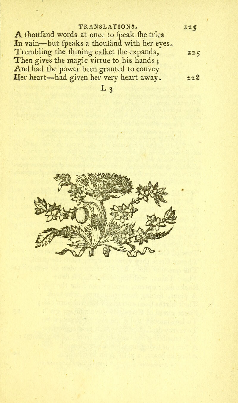A thoufand words at once to fpeak (he tries In vain—but fpeaks a thoufand with her eyes. Trembling the Ihining calket ihe expands, 225 Then gives the magic virtue to his hands ; And had the power been granted to convey Her heart—had given her very heart away. 22S