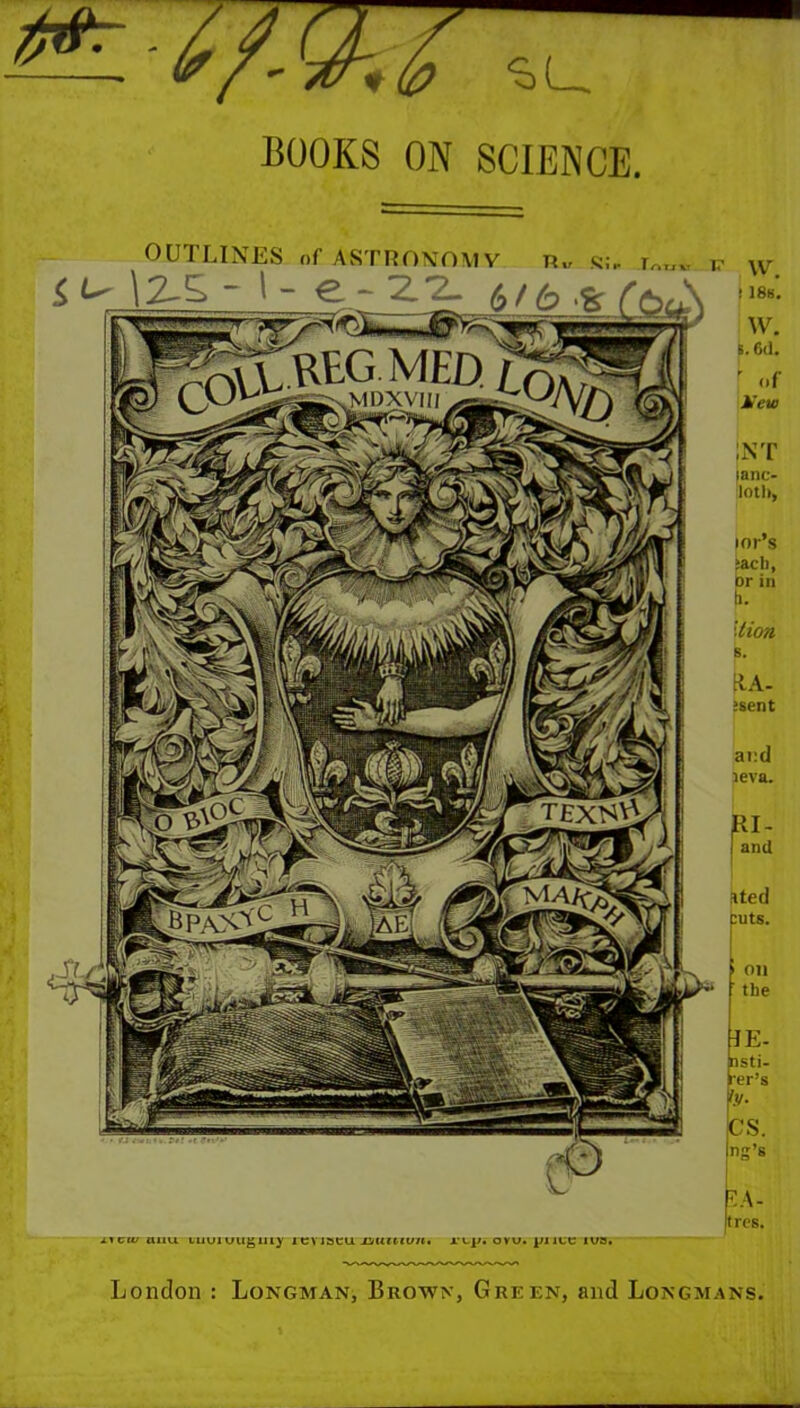 BOOKS ON SCIENCE. LNT lanc- loth, lor’s jacli, or ill li. B. tlA- >sent ai:d leva. RI- I and ated puts. JE- nsti- rer’s €S. ing’s k'- rtrcs. OUTLINES of ASTRONOMY i.icwaixu Luuiuugiiiy icviacu rep. ovu. piicc lua. London : Longman, Brown, Green, and Longmans