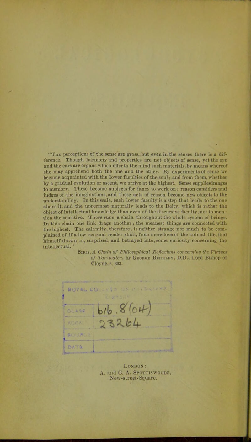 ference. Though harmony and properties arc not objects of sense, yctthccj'c and the ears are organs which offer to the mind such materials, by means whereof she may apprehend both the one and the other. By experiments of sense we become acquainted with the lower faculties of the soul; and from them, whether by a gradual evolution or ascent, we arrive at the highest. Sense supplies images to memory. These become subjects for fancy to work on; reason considers and judges of the imaginations, and these acts of reason become new objects to the understanding. In this scale, each lower faculty is a step that leads to the one above it, and the uppermost naturally leads to tlic Deity, which is rather the object of intellectual knowledge than even of the discursive faculty, not to men- tion the sensitive. There runs a chain throughout the whole 83’stem of beings. In this chain one link drags another; the meanest things arc connected with the liighest. The calamity, therefore, is neither strange nor much to be com- plained of, if a low sensual reader shall, from mere love of the animal life, find himself drawn in, surprised, and betrayed into, some curiosity concerning the intellectual.** SiRis, il Chainof Philosophical Pejlcxions comeinung the Virtues of Tar^water^ by Gborge Berkley, D.D., Lord Bishop of Clo>Tie, s. 303. f i; n