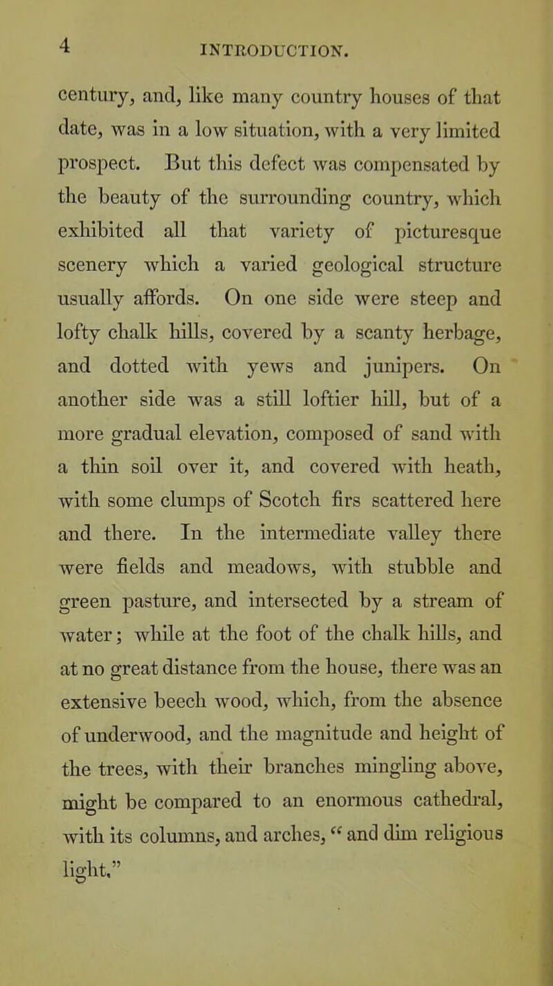 century, and, like many country houses of that date, was in a low situation, with a very limited px’ospect. But this defect was compensated by the beauty of the surrounding country, which exhibited all that variety of picturesque scenery which a varied geological structure usually affords. On one side were steep and lofty chalk hills, covered by a scanty herbage, and dotted with yews and junipers. On another side was a still loftier hill, but of a more gradual elevation, composed of sand with a thin soil over it, and covered Avith heath, with some clumps of Scotch firs scattered here and there. In the intermediate A^aUey there Avere fields and meadows, with stubble and green pasture, and intersected by a stream of Avater; while at the foot of the chalk hills, and at no s:reat distance from the house, there was an extensive beech Avood, AAdiich, from the absence of underAvood, and the magnitude and height of the trees, with their branches mingling above, might be compared to an enormous cathedi*al, with its columns, and arches, “ and dim religious light,”