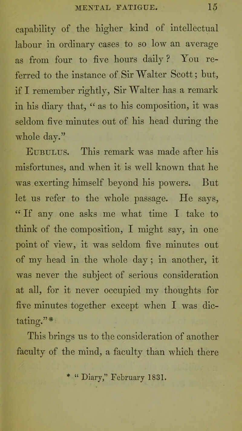 capability of the higher kind of intellectual labour in ordinary cases to so low an average as from four to five hours daily ? You re- ferred to the instance of Sir Walter Scott; but, if I remember rightly, Sir Walter has a remark in his diary that, “ as to his composition, it was seldom five minutes out of his head during the Avhole day.” Eubulus. This remark Avas made after his misfortunes, and when it is well knoAvn that he was exerting himself beyond his powers. But let us refer to the Avhole passage. He says, “ If any one asks me what time I take to think of the composition, I might say, in one point of vicAV, it was seldom five minutes out of my head in the Avhole day; in another, it was never the subject of serious consideration at all, for it never occupied my thoughts for five minutes together except when I Avas dic- tating.”* This brings us to the consideration of another faculty of the mind, a faculty than Avhich there ♦ “ Diary, February 1831.