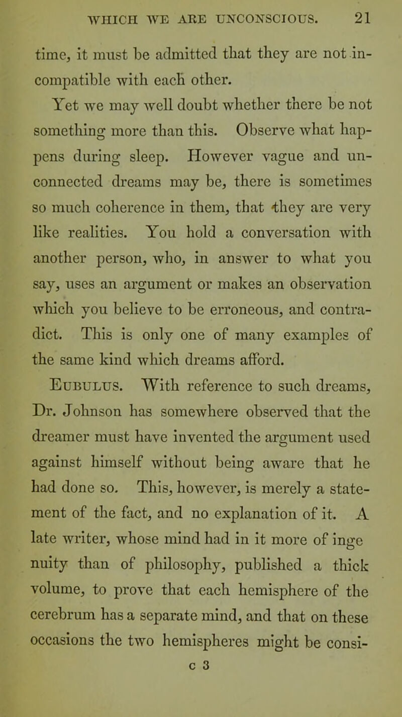 time, it must be admitted that they are not in- compatible with each other. Yet we may Avell doubt whether there be not something more than this. Observe what hap- pens during sleep. However vague and un- connected dreams may be, there is sometimes so much coherence in them, that 'they are very like realities. You hold a conversation Avith another person, who, in answer to what you say, uses an argument or makes an observation wliich you believe to be erroneous, and contra- dict. This is only one of many examples of the same kind which dreams afford. Eubulus. With reference to such dreams. Dr. Johnson has somewhere observed that the dreamer must have invented the argument used against himself without being aware that he had done so. This, however, is merely a state- ment of the fact, and no explanation of it. A late writer, whose mind had in it more of inge nuity than of philosophy, published a thick volume, to prove that each hemisphere of the cerebrum has a separate mind, and that on these occasions the two hemispheres might be consi-