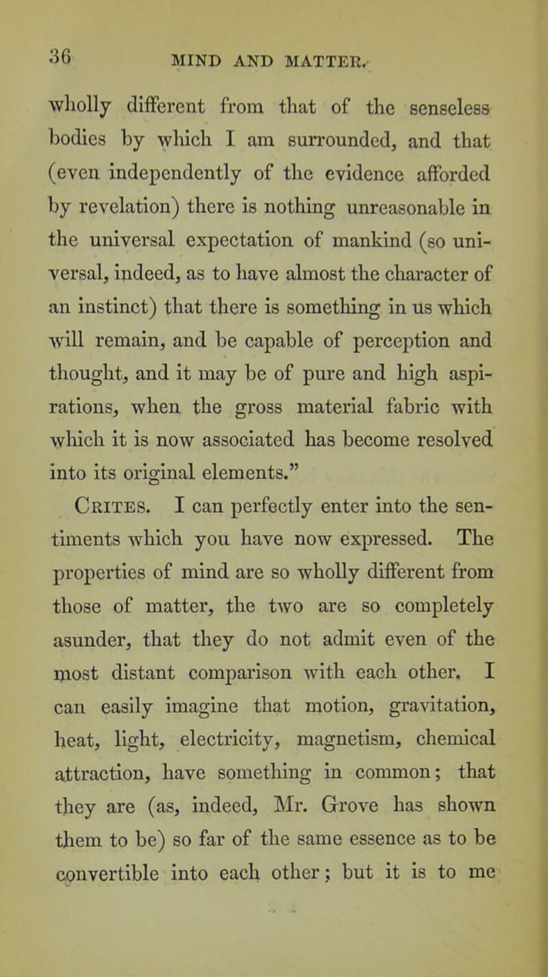 wholly cliflferent from that of the senseless bodies by which I am surrounded, and that (even independently of the evidence afforded by revelation) there is nothing unreasonable in the universal expectation of mankind (so uni- versal, indeed, as to have almost the character of an instinct) that there is something in us which Avill remain, and be capable of perception and thought, and it may be of pure and high aspi- rations, when the gross material fabric with wliich it is now associated has become resolved into its original elements.” Crites. I can perfectly enter into the sen- timents which you have now expressed. The properties of mind are so wholly different from those of matter, the two are so completely asunder, that they do not admit even of the niost distant comparison with each other. I can easily imagine that motion, gravitation, heat, light, electricity, magnetism, chemical attraction, have something in common; that they are (as, indeed, Mr. Grove has shown them to be) so far of the same essence as to be convertible into each other; but it is to me