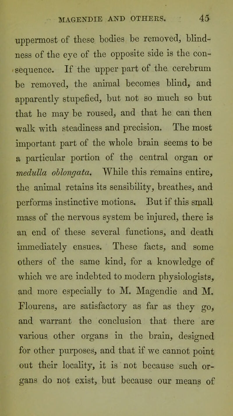 uppermost of these bodies be removed, blind- ness of the eye of the opposite side is the con- »sequence. If the upper part of the cerebrum be removed, the animal becomes blind, and apparently stupefied, but not so much so but that he may be roused, and that he can then walk with steadiness and precision. The most important part of the whole brain seems to be a particular portion of the central organ or medulla oblongata. While this remains entire, tlie animal retains its sensibility, breathes, and performs instinctive motions. But if this small mass of the nervous system be injured, there is an end of these several functions, and death immediately ensues. These facts, and some others of the same kind, for a knowledge of which we are indebted to modern physiologists, and more especially to M. Magendie and M. Flourens, are satisfactory as far as they go, and warrant the conclusion that there are various other organs in the brain, designed for other purposes, and that if we cannot point out their locality, it is not because such or- gans do not exist, but because our means of