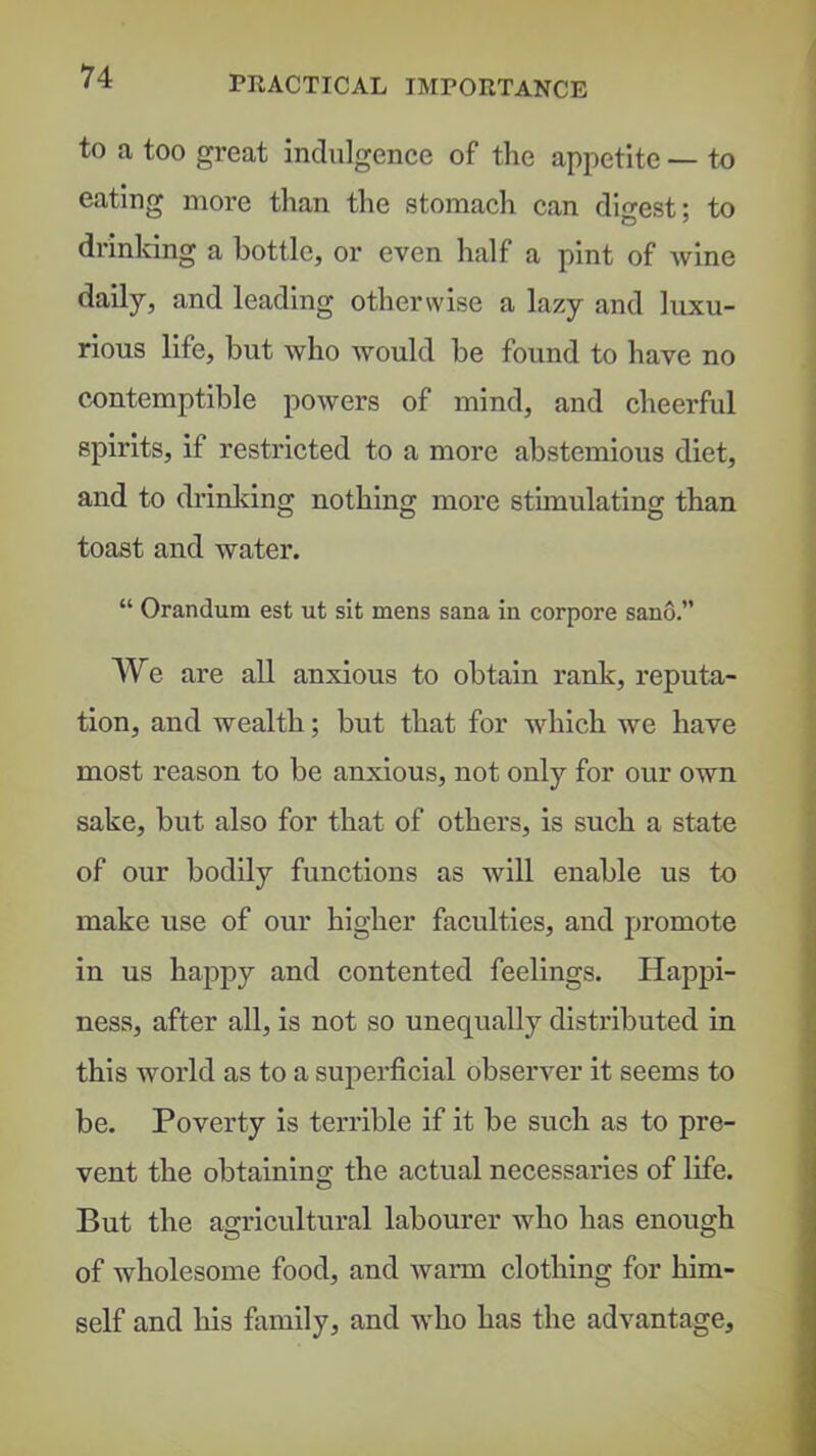 PRACTICAL IMPORTANCE to a too great indulgence of the appetite — to eating more than the stomach can digest; to di'inking a bottle, or even half a pint of wine daily, and leading otherwise a lazy and luxu- rious life, but who would be found to have no contemptible powers of mind, and cheerful spirits, if restricted to a more abstemious diet, and to drinldng nothing more stimulating than toast and water. “ Orandum est ut sit mens sana in corpora sano.” We are all anxious to obtain rank, reputa- tion, and wealth; but that for which we have most reason to be anxious, not only for our own sake, but also for that of others, is such a state of our bodily functions as avIII enable us to make use of our higher faculties, and promote in us happy and contented feelings. Happi- ness, after all, is not so unequally distributed in this world as to a superficial observer it seems to be. Poverty is terrible if it be such as to pre- vent the obtaining the actual necessaries of life. But the agricultural labourer who has enough of wholesome food, and warm clothing for him- self and his family, and who has the advantage.