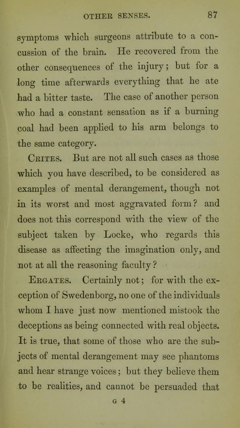 symptoms whicli surgeons attribute to a con- cussion of the brain. He recovered from the other consequences of the injury; but for a long time afterwards everything that he ate had a bitter taste. The case of another person who had a constant sensation as if a burning coal had been apphed to his arm belongs to the same category. Crites. But are not all such cases as those which you have described, to be considered as examples of mental derangement, though not in its worst and most aggravated form? and does not this correspond with the view of the subject taken by Locke, who regards this disease as affecting the imagination only, and not at all the reasoning faculty ? Ergates. Certainly not; for with the ex- ception of Swedenborg, no one of the individuals whom I have just now mentioned mistook the deceptions as being connected with real objects. It is true, that some of those who are the sub- jects of mental derangement may see phantoms and hear strange voices; but they believe them to be realities, and cannot be persuaded that