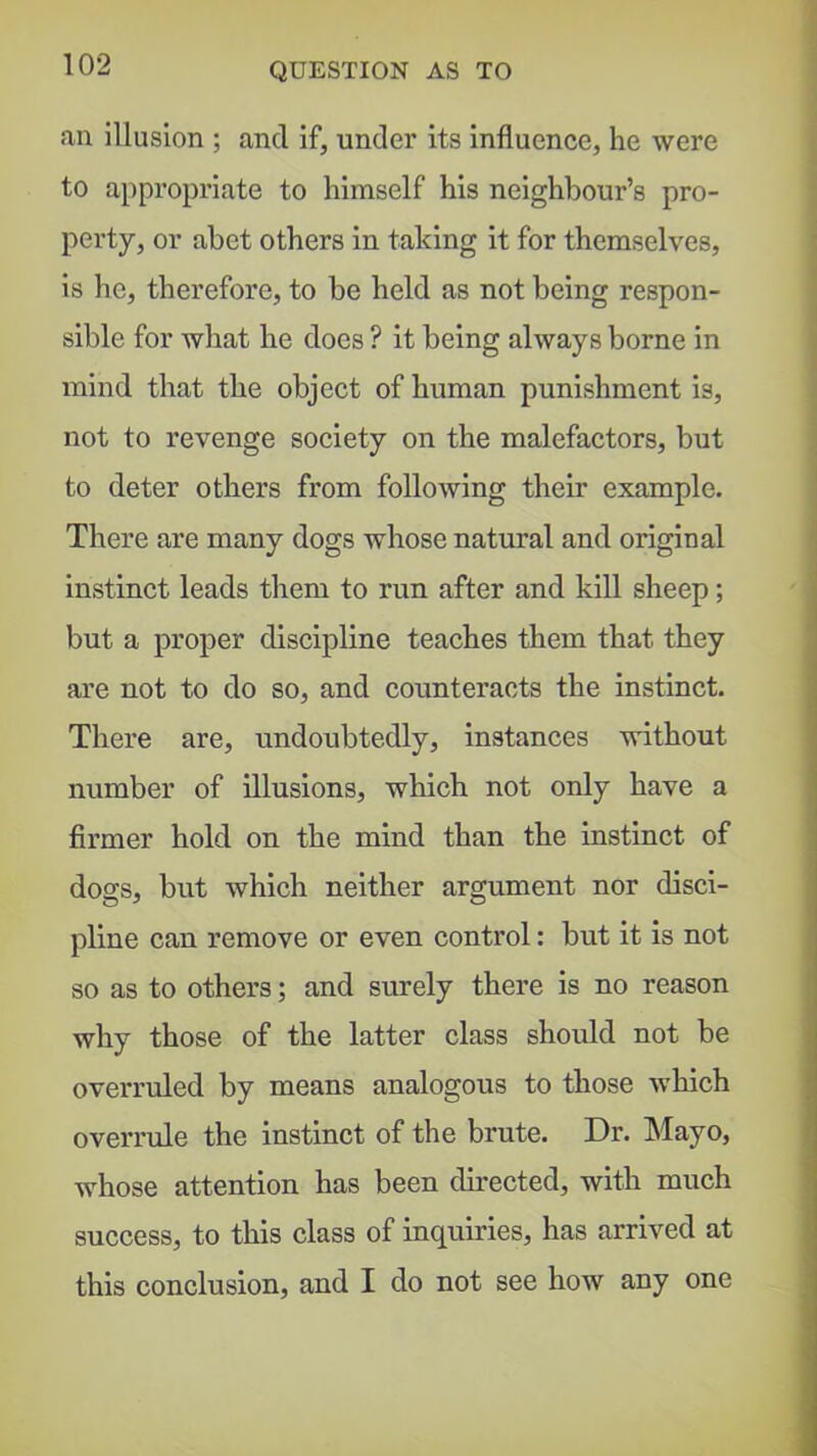 an illusion ; and if, under its influence, he were to appropriate to himself his neighbour’s pro- perty, or abet others in taking it for themselves, is he, therefore, to be held as not being respon- sible for what he does ? it being always borne in mind that the object of human punishment is, not to revenge society on the malefactors, but to deter others from following their example. There are many dogs whose natural and original Instinct leads them to run after and kill sheep; but a proper discipline teaches them that they are not to do so, and counteracts the instinct. There are, undoubtedly, instances without number of illusions, which not only have a firmer hold on the mind than the instinct of dogs, but which neither argument nor disci- pline can remove or even control: but it is not so as to others; and surely there is no reason why those of the latter class should not be overruled by means analogous to those which overrule the instinct of the brute. Dr. Mayo, whose attention has been directed, with much success, to this class of inquiries, has arrived at this conclusion, and I do not see how any one