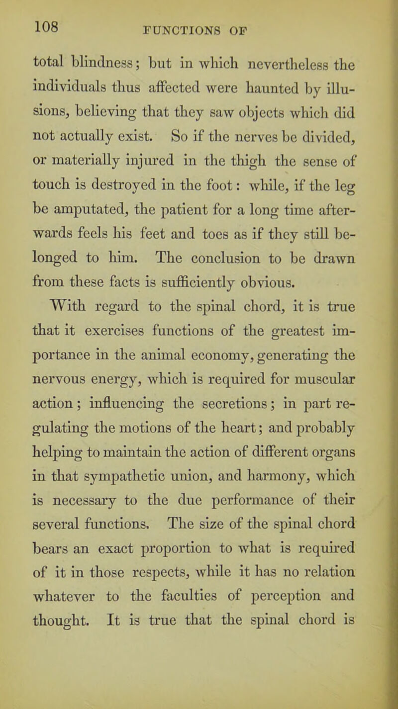 total blindness; but in wliicli nevertheless the individuals thus affected were haunted by illu- sions, believing that they saw objects which did not actually exist. So if the nerves be divided, or materially injured in the thigh the sense of touch is destroyed in the foot: while, if the leg be amputated, the patient for a long time after- wards feels his feet and toes as if they stUl be- longed to him. The conclusion to be drawn from these facts is sufficiently obvious. With regard to the spinal chord, it is true that it exercises functions of the greatest im- portance in the animal economy, generating the nervous energy, which is required for muscular action; influencing the secretions; in part re- gulating the motions of the heart; and probably helping to maintain the action of different organs in that sympathetic union, and harmony, which is necessary to the due performance of their several functions. The size of the spinal chord bears an exact proportion to what is required of it in those respects, while it has no relation whatever to the faculties of perception and thought. It is true that the spinal chord is