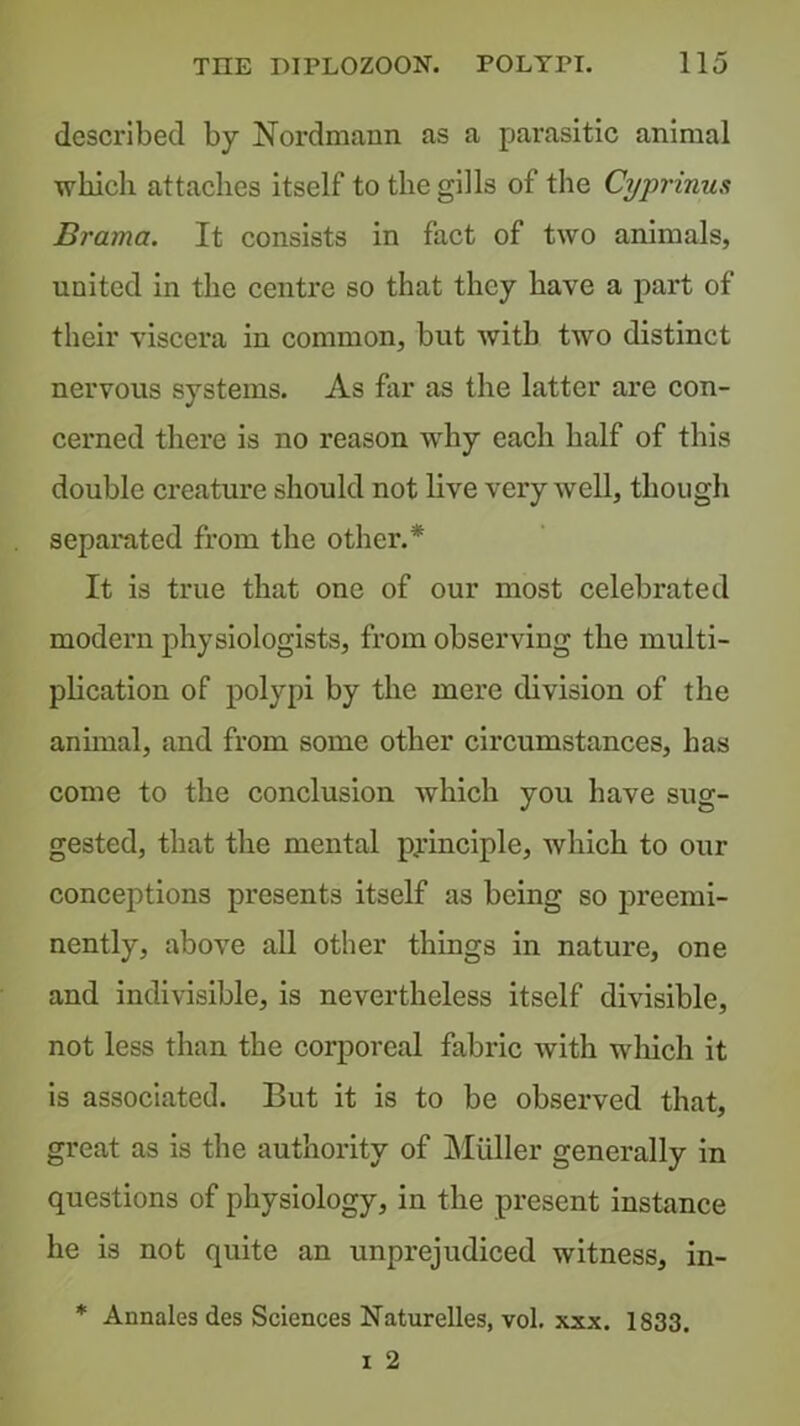 described by Nordmann as a parasitic animal which attaches itself to the gills of the Cyprinus Brama. It consists in fact of two animals, united in the centre so that they have a part of their viscera in common, but with two distinct nervous systems. As far as the latter are con- cerned there is no reason why each half of this double creature should not live very well, though separated from the other.* It is true that one of our most celebrated modern physiologists, from observing the multi- pheation of polypi by the mere division of the annual, and from some other circumstances, has come to the conclusion which you have sug- gested, that the mental principle, Avhich to our conceptions presents itself as being so preemi- nently, aboA^e all other things in nature, one and indivisible, is nevertheless itself divisible, not less than the corporeal fabric with wliich it is associated. But it is to be observed that, great as is the authority of Muller generally in questions of physiology, in the present instance he is not quite an unprejudiced witness, in- * Annales des Sciences Naturelles, vol. xxx. 1833.