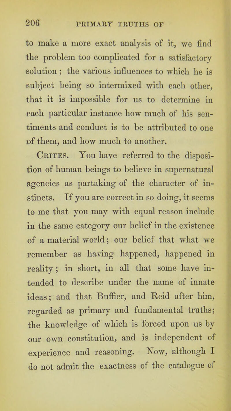 to make a more exact analysis of it, we find the problem too complicated for a satisfactory solution ; the various influences to which he is subject being so intermixed with each other, that it is impossible for us to determine in each particular instance how much of his sen- timents and conduct is to be attributed to one of them, and how much to another. Crites. You have referred to the disposi- tion of human beings to believe in supernatural agencies as partaking of the character of in- stincts. If you are correct in so doing, it seems to me that you may with equal reason include in the same category our belief in the existence of a material world; our belief that what we remember as having happened, happened in reality; in short, in all that some have in- tended to describe under the name of innate ideas; and that BuflSer, and Reid after him, regarded as primary and fundamental truths; the knowledge of which is forced upon us by our own constitution, and is independent of experience and reasoning. Row, although I do not admit the exactness of the catalogue of