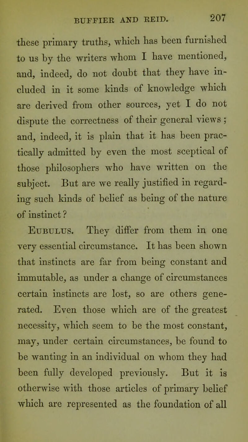 BUFFIER AND KEID. these primary truths, wliich has been furnished to us by the writers whom I have mentioned, and, indeed, do not doubt that they have in- cluded in it some kinds of knowledge which are derived from other sources, yet I do not dispute the correctness of their general views ; and, indeed, it is plain that it has been prac- tically admitted by even the most sceptical of those philosophers who have written on the subject. But are we really justified in regard- ing such lands of belief as being of the nature of instinct ? Eubulus. They differ from them in one very essential circumstance. It has been shown that instincts are far from being constant and immutable, as under a change of circumstances certain instincts are lost, so are others gene- rated. Even those which are of the greatest necessity, which seem to be the most constant, may, under certain circumstances, be found to be wanting in an individual on whom they had been fully developed previously. But it is otherwise with those articles of primary belief wliich are represented as the foundation of all